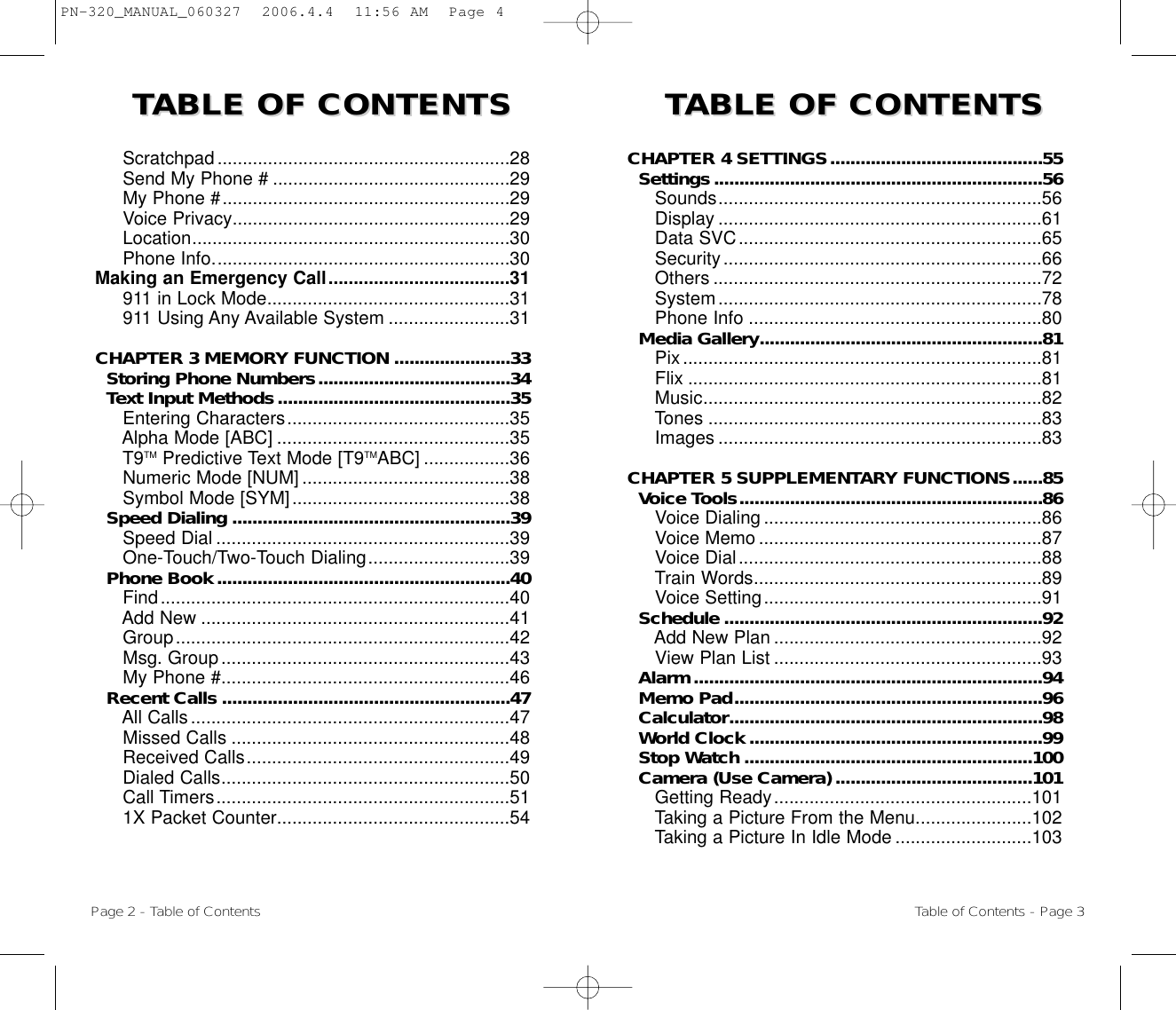 TTABLE OF CONTENTS ABLE OF CONTENTS  TTABLE OF CONTENTS ABLE OF CONTENTS CHAPTER 4 SETTINGS..........................................55Settings.................................................................56Sounds................................................................56Display ................................................................61Data SVC............................................................65Security...............................................................66Others .................................................................72System................................................................78  Phone Info ..........................................................80Media Gallery........................................................81Pix.......................................................................81Flix ......................................................................81Music...................................................................82Tones ..................................................................83Images ................................................................83CHAPTER 5 SUPPLEMENTARY FUNCTIONS......85Voice Tools............................................................86Voice Dialing .......................................................86Voice Memo ........................................................87Voice Dial............................................................88Train Words.........................................................89Voice Setting.......................................................91Schedule ...............................................................92Add New Plan .....................................................92View Plan List .....................................................93Alarm.....................................................................94Memo Pad.............................................................96Calculator..............................................................98World Clock ..........................................................99Stop Watch .........................................................100Camera (Use Camera) .......................................101Getting Ready...................................................101Taking a Picture From the Menu.......................102Taking a Picture In Idle Mode ...........................103Scratchpad..........................................................28Send My Phone # ...............................................29My Phone #.........................................................29Voice Privacy.......................................................29Location...............................................................30Phone Info...........................................................30Making an Emergency Call....................................31911 in Lock Mode................................................31911 Using Any Available System ........................31CHAPTER 3 MEMORY FUNCTION .......................33Storing Phone Numbers......................................34Text Input Methods..............................................35Entering Characters............................................35Alpha Mode [ABC] ..............................................35T9TM Predictive Text Mode [T9TMABC] .................36Numeric Mode [NUM] .........................................38Symbol Mode [SYM]...........................................38Speed Dialing .......................................................39Speed Dial ..........................................................39One-Touch/Two-Touch Dialing............................39Phone Book..........................................................40Find.....................................................................40Add New .............................................................41Group..................................................................42Msg. Group.........................................................43My Phone #.........................................................46Recent Calls .........................................................47All Calls...............................................................47Missed Calls .......................................................48Received Calls....................................................49Dialed Calls.........................................................50Call Timers..........................................................511X Packet Counter..............................................54Page 2 - Table of Contents Table of Contents - Page 3PN-320_MANUAL_060327  2006.4.4  11:56 AM  Page 4