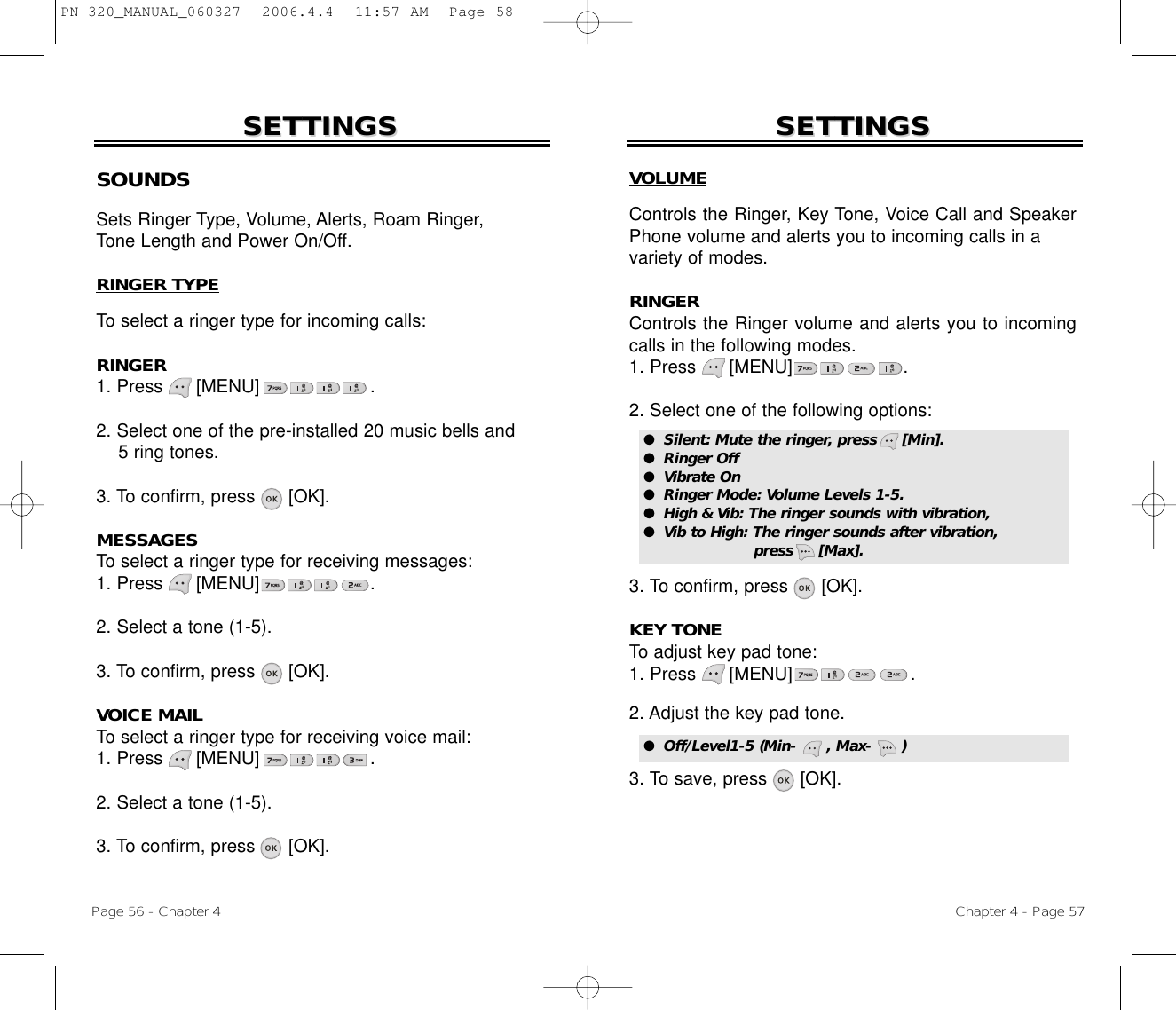 Chapter 4 - Page 57Page 56 - Chapter 4SOUNDSSets Ringer Type, Volume, Alerts, Roam Ringer, Tone Length and Power On/Off.RINGER TYPETo select a ringer type for incoming calls:RINGER1. Press      [MENU]                    .2. Select one of the pre-installed 20 music bells and 5 ring tones.3. To confirm, press [OK].MESSAGESTo select a ringer type for receiving messages:1. Press      [MENU]                    .2. Select a tone (1-5).3. To confirm, press [OK].VOICE MAILTo select a ringer type for receiving voice mail:1. Press      [MENU]                    .2. Select a tone (1-5).3. To confirm, press [OK].SETTINGSSETTINGSVOLUMEControls the Ringer, Key Tone, Voice Call and SpeakerPhone volume and alerts you to incoming calls in a variety of modes.RINGERControls the Ringer volume and alerts you to incomingcalls in the following modes.1. Press      [MENU]                    .2. Select one of the following options:3. To confirm, press      [OK].KEY TONETo adjust key pad tone:1. Press      [MENU]                    .2. Adjust the key pad tone.3. To save, press      [OK].SETTINGSSETTINGS●  Silent: Mute the ringer, press     [Min].●  Ringer Off●  Vibrate On●  Ringer Mode: Volume Levels 1-5.●  High &amp; Vib: The ringer sounds with vibration, ●  Vib to High: The ringer sounds after vibration, press     [Max].●  Off/Level1-5 (Min-      , Max-      )PN-320_MANUAL_060327  2006.4.4  11:57 AM  Page 58