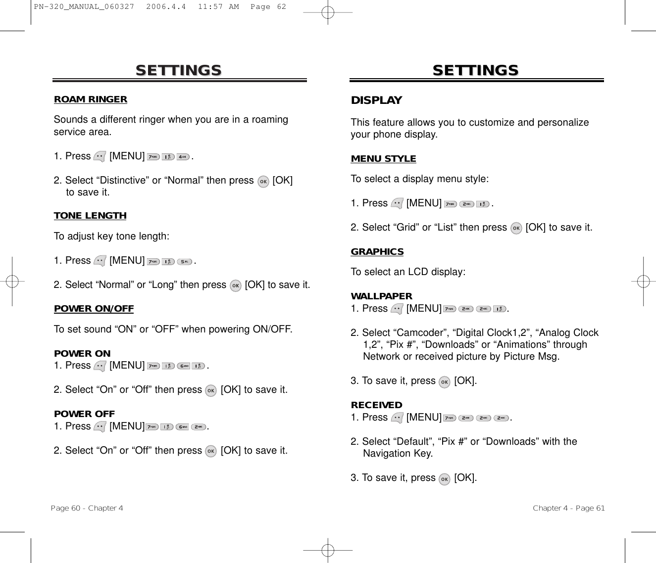 SETTINGSSETTINGSTONE LENGTHTo adjust key tone length:1. Press      [MENU]                .2. Select “Normal” or “Long” then press [OK] to save it.POWER ON/OFFTo set sound “ON” or “OFF” when powering ON/OFF.POWER ON1. Press      [MENU]                    .2. Select “On” or “Off” then press [OK] to save it.POWER OFF1. Press      [MENU]                    .2. Select “On” or “Off” then press [OK] to save it.Chapter 4 - Page 61Page 60 - Chapter 4SETTINGSSETTINGSDISPLAYThis feature allows you to customize and personalizeyour phone display.MENU STYLETo select a display menu style:1. Press      [MENU]                .2. Select “Grid” or “List” then press      [OK] to save it.GRAPHICSTo select an LCD display:WALLPAPER1. Press      [MENU]                     .2. Select “Camcoder”, “Digital Clock1,2”, “Analog Clock 1,2”, “Pix #”, “Downloads” or “Animations” through Network or received picture by Picture Msg.3. To save it, press      [OK].RECEIVED1. Press      [MENU]                      .2. Select “Default”, “Pix #” or “Downloads” with the Navigation Key.3. To save it, press      [OK].ROAM RINGERSounds a different ringer when you are in a roamingservice area.1. Press      [MENU]               .2. Select “Distinctive” or “Normal” then press [OK] to save it.PN-320_MANUAL_060327  2006.4.4  11:57 AM  Page 62