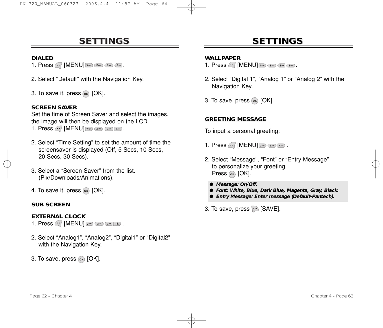 SETTINGSSETTINGSDIALED1. Press      [MENU]                     .2. Select “Default” with the Navigation Key.3. To save it, press      [OK].SCREEN SAVERSet the time of Screen Saver and select the images,the image will then be displayed on the LCD.1. Press      [MENU]                     .2. Select “Time Setting” to set the amount of time the screensaver is displayed (Off, 5 Secs, 10 Secs, 20 Secs, 30 Secs).3. Select a “Screen Saver” from the list. (Pix/Downloads/Animations).4. To save it, press      [OK].SUB SCREENEXTERNAL CLOCK1. Press      [MENU]                     .2. Select “Analog1”, “Analog2”, “Digital1” or “Digital2”  with the Navigation Key.3. To save, press      [OK].Chapter 4 - Page 63Page 62 - Chapter 4SETTINGSSETTINGSWALLPAPER1. Press      [MENU]                     .2. Select “Digital 1”, “Analog 1” or “Analog 2” with the Navigation Key.3. To save, press      [OK].GREETING MESSAGETo input a personal greeting:1. Press      [MENU]                .2. Select “Message”, “Font” or “Entry Message”  to personalize your greeting.Press      [OK].3. To save, press      [SAVE].●  Message: On/Off.●  Font: White, Blue, Dark Blue, Magenta, Gray, Black.●  Entry Message: Enter message (Default-Pantech).PN-320_MANUAL_060327  2006.4.4  11:57 AM  Page 64