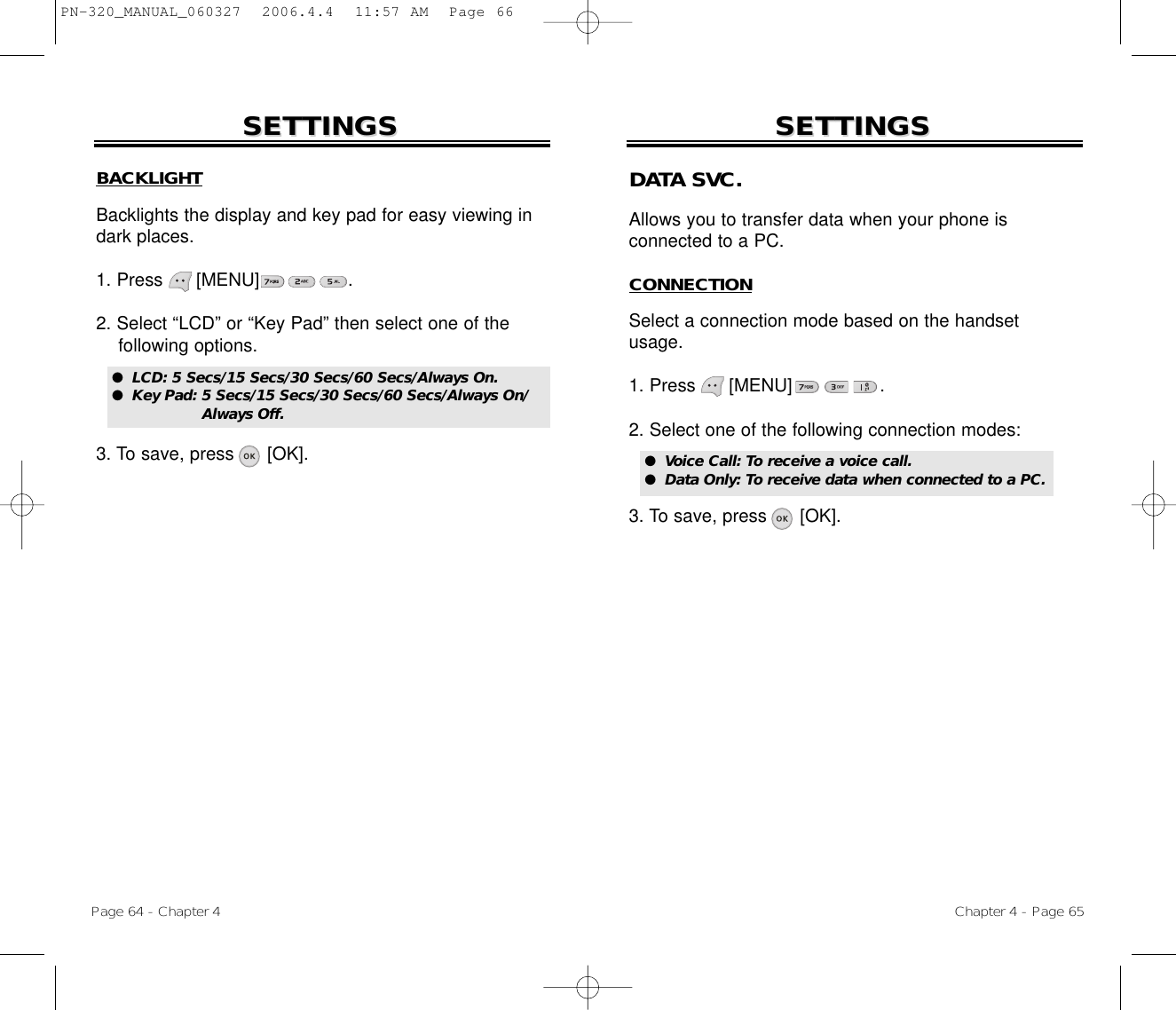 BACKLIGHTBacklights the display and key pad for easy viewing indark places.1. Press      [MENU]                .2. Select “LCD” or “Key Pad” then select one of the following options.3. To save, press      [OK].SETTINGSSETTINGSChapter 4 - Page 65Page 64 - Chapter 4SETTINGSSETTINGS●  LCD: 5 Secs/15 Secs/30 Secs/60 Secs/Always On.●  Key Pad: 5 Secs/15 Secs/30 Secs/60 Secs/Always On/Always Off.DATA SVC.Allows you to transfer data when your phone is connected to a PC.CONNECTIONSelect a connection mode based on the handsetusage.1. Press      [MENU]                .2. Select one of the following connection modes:3. To save, press      [OK].●  Voice Call: To receive a voice call.●  Data Only: To receive data when connected to a PC.PN-320_MANUAL_060327  2006.4.4  11:57 AM  Page 66