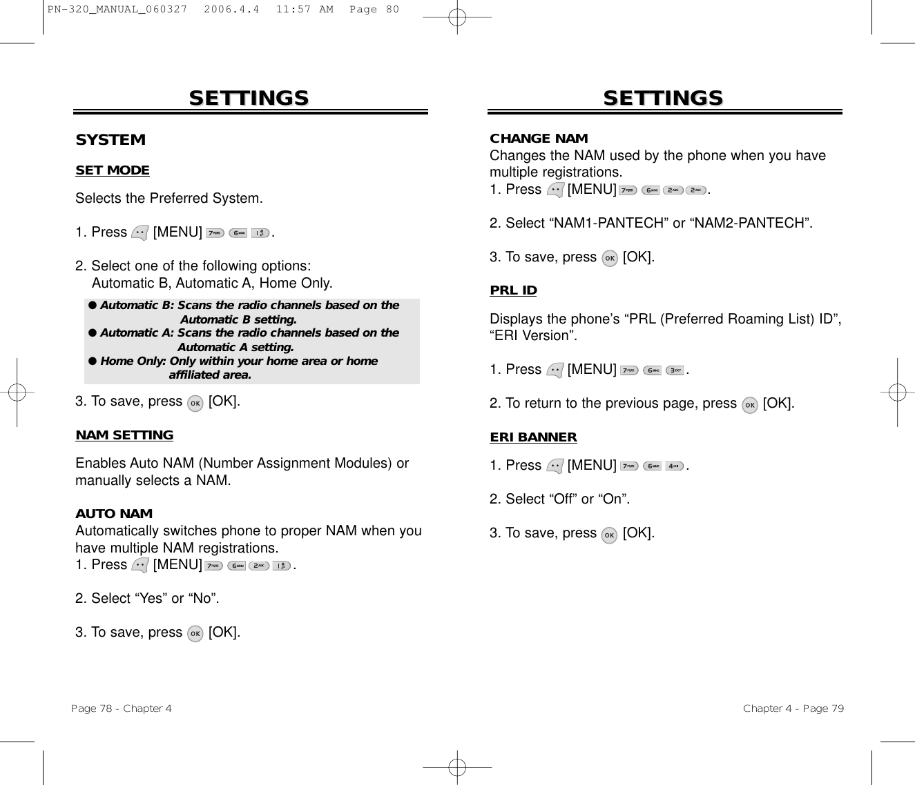 Chapter 4 - Page 79SETTINGSSETTINGSPage 78 - Chapter 4SETTINGSSETTINGSSYSTEMSET MODESelects the Preferred System.1. Press      [MENU]                .2. Select one of the following options:Automatic B, Automatic A, Home Only.3. To save, press      [OK].NAM SETTINGEnables Auto NAM (Number Assignment Modules) ormanually selects a NAM.AUTO NAMAutomatically switches phone to proper NAM when youhave multiple NAM registrations.1. Press      [MENU]                     .2. Select “Yes” or “No”.3. To save, press [OK].● Automatic B: Scans the radio channels based on theAutomatic B setting.● Automatic A: Scans the radio channels based on theAutomatic A setting.● Home Only: Only within your home area or home affiliated area.CHANGE NAMChanges the NAM used by the phone when you havemultiple registrations.1. Press      [MENU]                     .2. Select “NAM1-PANTECH” or “NAM2-PANTECH”.3. To save, press [OK].PRL IDDisplays the phone’s “PRL (Preferred Roaming List) ID”,“ERI Version”.1. Press      [MENU]                .2. To return to the previous page, press      [OK].ERI BANNER1. Press      [MENU]                .2. Select “Off” or “On”.3. To save, press [OK].PN-320_MANUAL_060327  2006.4.4  11:57 AM  Page 80