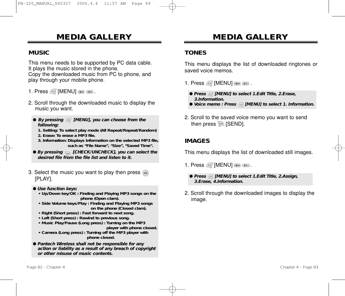 Chapter 4 - Page 83MEDIA GALLERMEDIA GALLERYYPage 82 - Chapter 4MEDIA GALLERMEDIA GALLERYYMUSICThis menu needs to be supported by PC data cable. It plays the music stored in the phone. Copy the downloaded music from PC to phone, andplay through your mobile phone. 1. Press      [MENU]           .2. Scroll through the downloaded music to display themusic you want.3. Select the music you want to play then press[PLAY].●  By pressing       [MENU], you can choose from the following: 1. Setting: To select play mode (All Repeat/Repeat/Random)2. Erase: To erase a MP3 file.3. Information: Displays information on the selected MP3 file, such as “File Name”, “Size”, “Saved Time”.● By pressing       [CHECK/UNCHECK], you can select thedesired file from the file list and listen to it.TONESThis menu displays the list of downloaded ringtones orsaved voice memos.1. Press      [MENU]           .2. Scroll to the saved voice memo you want to sendthen press      [SEND].● Press      [MENU] to select 1.Edit Title, 2.Erase,3.Information.● Voice memo : Press      [MENU] to select 1. Information.IMAGESThis menu displays the list of downloaded still images.1. Press      [MENU]           .2. Scroll through the downloaded images to display the image.● Press      [MENU] to select 1.Edit Title, 2.Assign,3.Erase, 4.Information.● Use function keys:• Up/Down key/OK : Finding and Playing MP3 songs on the phone (Open clam).• Side Volume keys/Play : Finding and Playing MP3 songs on the phone (Closed clam).• Right (Short press) : Fast forward to next song.• Left (Short press) : Rewind to previous song.• Music Play/Pause (Long press) : Turning on the MP3 player with phone closed.• Camera (Long press) : Turning off the MP3 player with phone closed.● Pantech Wireless shall not be responsible for anyaction or liability as a result of any breach of copyrightor other misuse of music contents.PN-320_MANUAL_060327  2006.4.4  11:57 AM  Page 84