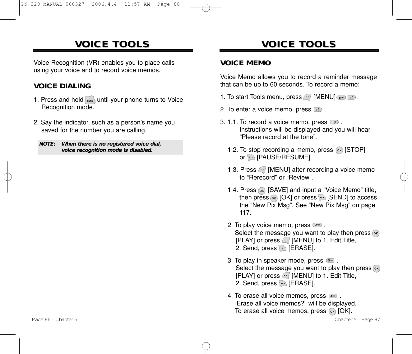 Chapter 5 - Page 87VOICE TOOLSVOICE TOOLSVOICE MEMOVoice Memo allows you to record a reminder messagethat can be up to 60 seconds. To record a memo:1. To start Tools menu, press      [MENU]           .2. To enter a voice memo, press       .3. 1.1. To record a voice memo, press       .Instructions will be displayed and you will hear“Please record at the tone”.1.2. To stop recording a memo, press      [STOP]or      [PAUSE/RESUME].1.3. Press [MENU] after recording a voice memoto “Rerecord” or “Review”.1.4. Press [SAVE] and input a “Voice Memo” title, then press [OK] or press [SEND] to access the “New Pix Msg”. See “New Pix Msg” on page 117.2. To play voice memo, press       . Select the message you want to play then press [PLAY] or press [MENU] to 1. Edit Title, 2. Send, press [ERASE].3. To play in speaker mode, press       . Select the message you want to play then press [PLAY] or press [MENU] to 1. Edit Title, 2. Send, press [ERASE].4. To erase all voice memos, press       . “Erase all voice memos?” will be displayed.To erase all voice memos, press [OK].VOICE TOOLSVOICE TOOLSPage 86 - Chapter 5Voice Recognition (VR) enables you to place callsusing your voice and to record voice memos.VOICE DIALING1. Press and hold       until your phone turns to VoiceRecognition mode.2. Say the indicator, such as a person’s name you saved for the number you are calling.NOTE: When there is no registered voice dial, voice recognition mode is disabled.PN-320_MANUAL_060327  2006.4.4  11:57 AM  Page 88