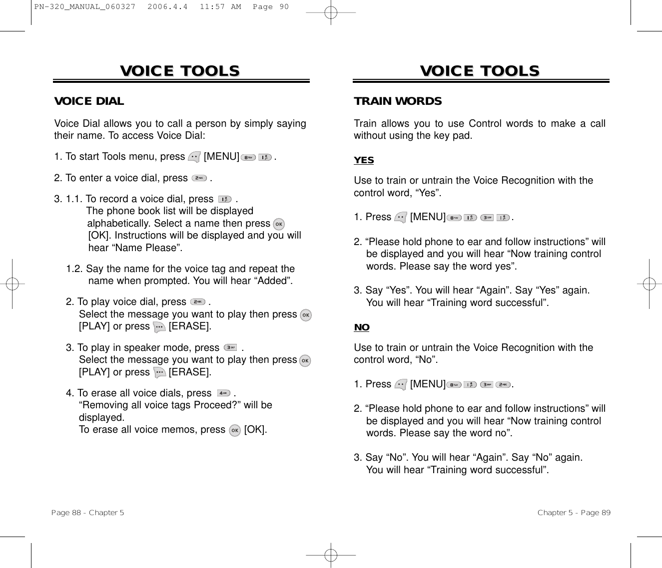 Chapter 5 - Page 89VOICE TOOLSVOICE TOOLSTRAIN WORDSTrain allows you to use Control words to make a callwithout using the key pad.YESUse to train or untrain the Voice Recognition with thecontrol word, “Yes”.1. Press      [MENU] .2. “Please hold phone to ear and follow instructions” will be displayed and you will hear “Now training controlwords. Please say the word yes”.3. Say “Yes”. You will hear “Again”. Say “Yes” again.You will hear “Training word successful”.NOUse to train or untrain the Voice Recognition with thecontrol word, “No”.1. Press      [MENU] .2. “Please hold phone to ear and follow instructions” will be displayed and you will hear “Now training control words. Please say the word no”.3. Say “No”. You will hear “Again”. Say “No” again. You will hear “Training word successful”.Page 88 - Chapter 5VOICE TOOLSVOICE TOOLSVOICE DIALVoice Dial allows you to call a person by simply sayingtheir name. To access Voice Dial:1. To start Tools menu, press      [MENU]           .2. To enter a voice dial, press       .3. 1.1. To record a voice dial, press       .The phone book list will be displayed alphabetically. Select a name then press      [OK]. Instructions will be displayed and you will hear “Name Please”.1.2. Say the name for the voice tag and repeat thename when prompted. You will hear “Added”.2. To play voice dial, press       . Select the message you want to play then press [PLAY] or press [ERASE].3. To play in speaker mode, press       . Select the message you want to play then press [PLAY] or press [ERASE].4. To erase all voice dials, press       . “Removing all voice tags Proceed?” will bedisplayed.To erase all voice memos, press [OK].PN-320_MANUAL_060327  2006.4.4  11:57 AM  Page 90