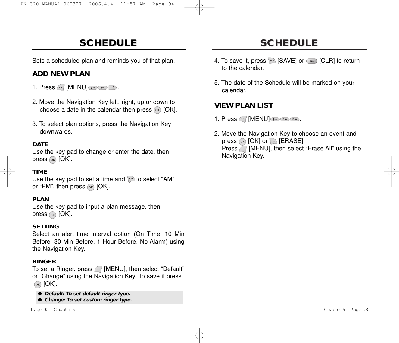 SCHEDULESCHEDULEChapter 5 - Page 934. To save it, press      [SAVE] or        [CLR] to return to the calendar.5. The date of the Schedule will be marked on your calendar.VIEW PLAN LIST1. Press      [MENU]                .2. Move the Navigation Key to choose an event and press [OK] or [ERASE].Press [MENU], then select “Erase All” using the Navigation Key.SCHEDULESCHEDULEPage 92 - Chapter 5Sets a scheduled plan and reminds you of that plan.ADD NEW PLAN1. Press      [MENU]                .2. Move the Navigation Key left, right, up or down tochoose a date in the calendar then press [OK].3. To select plan options, press the Navigation Keydownwards.DATEUse the key pad to change or enter the date, then press      [OK].TIMEUse the key pad to set a time and      to select “AM” or “PM”, then press      [OK].PLANUse the key pad to input a plan message, then press      [OK].SETTINGSelect an alert time interval option (On Time, 10 MinBefore, 30 Min Before, 1 Hour Before, No Alarm) usingthe Navigation Key.RINGERTo set a Ringer, press      [MENU], then select “Default”or “Change” using the Navigation Key. To save it press[OK].●  Default: To set default ringer type.●  Change: To set custom ringer type.PN-320_MANUAL_060327  2006.4.4  11:57 AM  Page 94