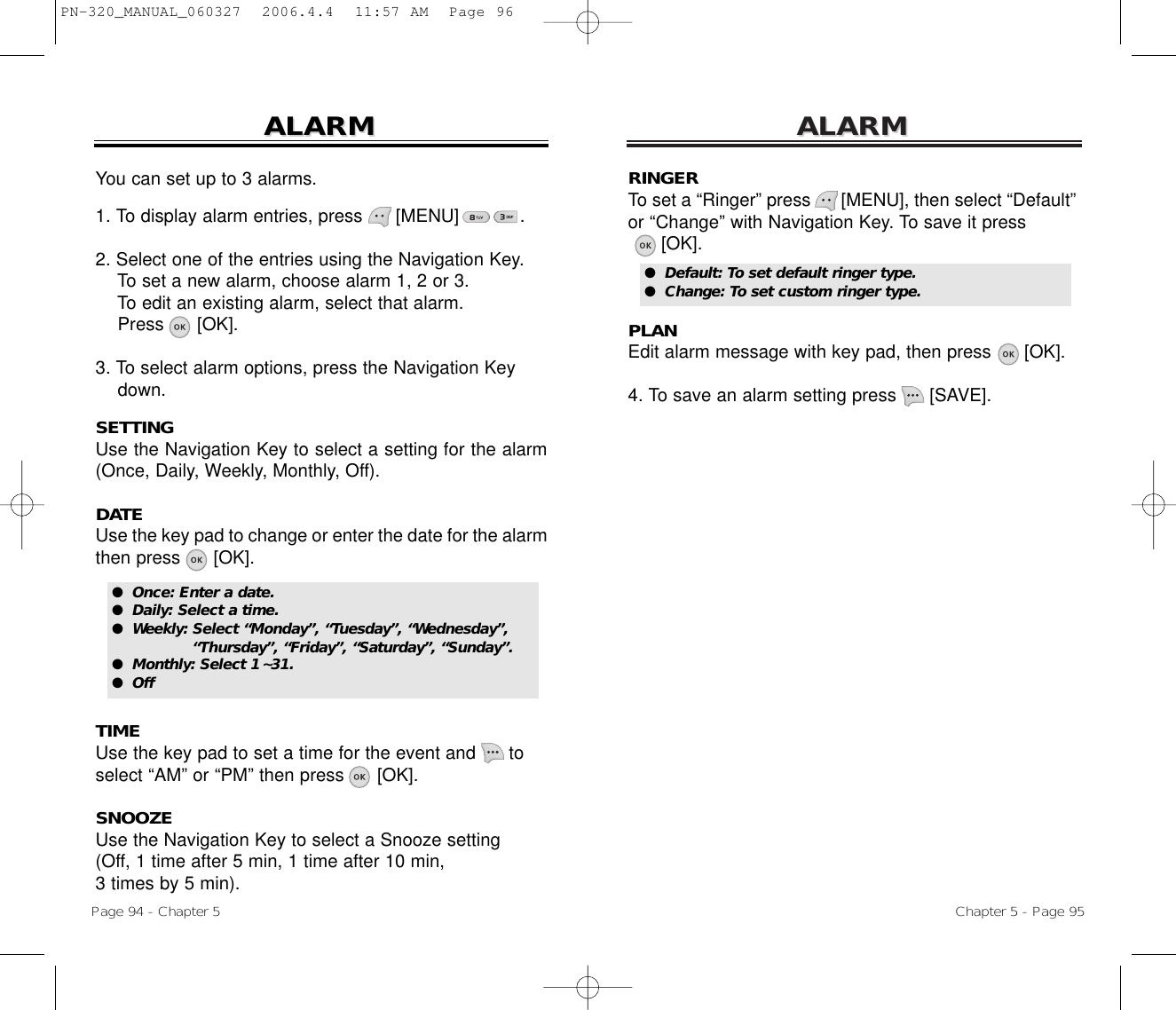 ALARMALARMChapter 5 - Page 95RINGERTo set a “Ringer” press      [MENU], then select “Default”or “Change” with Navigation Key. To save it press[OK].PLANEdit alarm message with key pad, then press      [OK].4. To save an alarm setting press [SAVE].ALARMALARMPage 94 - Chapter 5You can set up to 3 alarms.1. To display alarm entries, press      [MENU]           .2. Select one of the entries using the Navigation Key.To set a new alarm, choose alarm 1, 2 or 3.To edit an existing alarm, select that alarm.Press [OK].3. To select alarm options, press the Navigation Key down.SETTINGUse the Navigation Key to select a setting for the alarm(Once, Daily, Weekly, Monthly, Off).DATEUse the key pad to change or enter the date for the alarmthen press      [OK].TIMEUse the key pad to set a time for the event and      toselect “AM” or “PM” then press      [OK].SNOOZEUse the Navigation Key to select a Snooze setting (Off, 1 time after 5 min, 1 time after 10 min, 3 times by 5 min).●  Default: To set default ringer type.●  Change: To set custom ringer type.●  Once: Enter a date.●  Daily: Select a time.●  Weekly: Select “Monday”, “Tuesday”, “Wednesday”, “Thursday”, “Friday”, “Saturday”, “Sunday”.●  Monthly: Select 1~31.●  OffPN-320_MANUAL_060327  2006.4.4  11:57 AM  Page 96