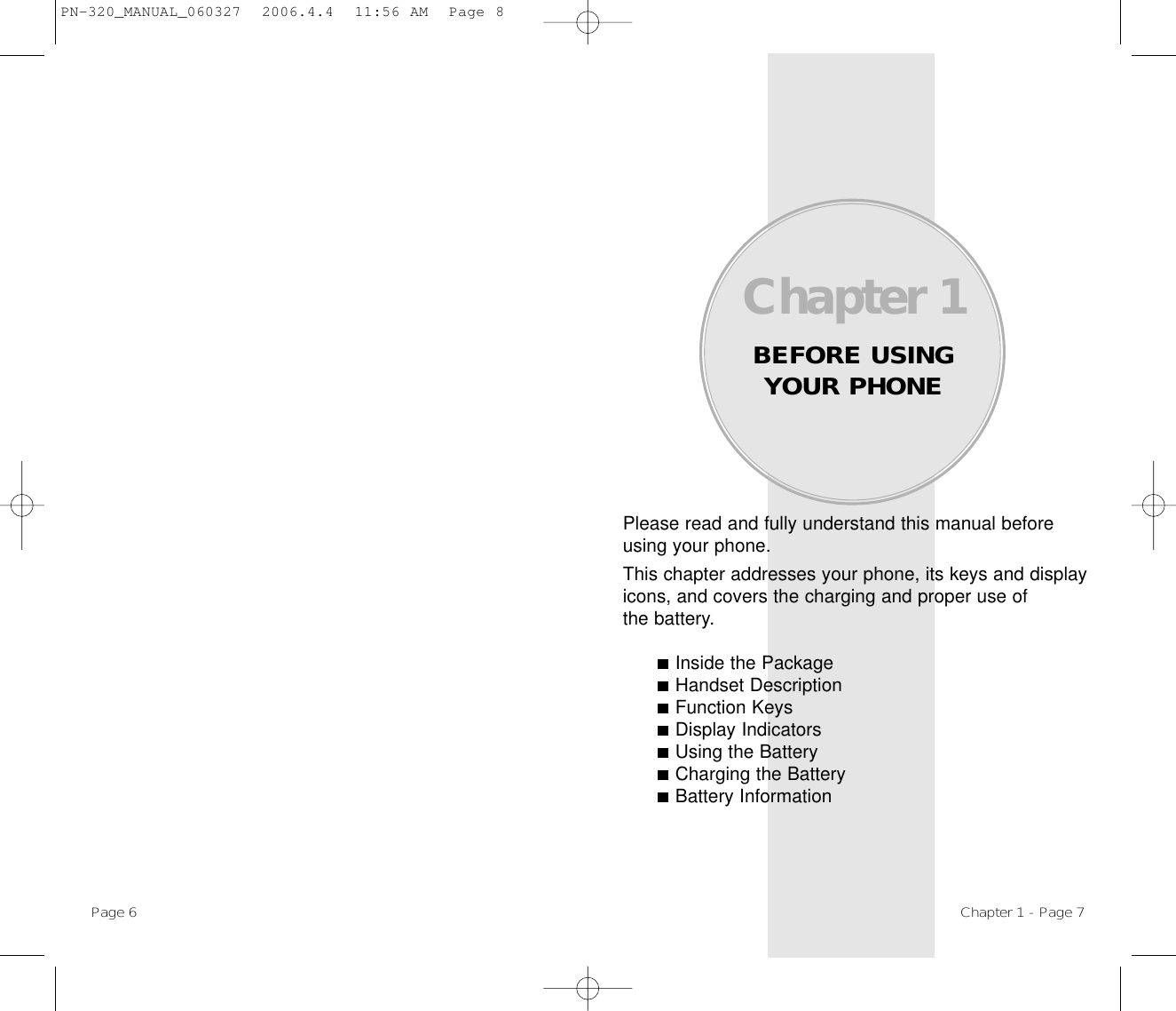 Please read and fully understand this manual beforeusing your phone.This chapter addresses your phone, its keys and displayicons, and covers the charging and proper use ofthe battery.Inside the PackageHandset DescriptionFunction KeysDisplay IndicatorsUsing the BatteryCharging the BatteryBattery InformationChapter 1BEFORE USINGYOUR PHONEChapter 1 - Page 7Page 6 PN-320_MANUAL_060327  2006.4.4  11:56 AM  Page 8