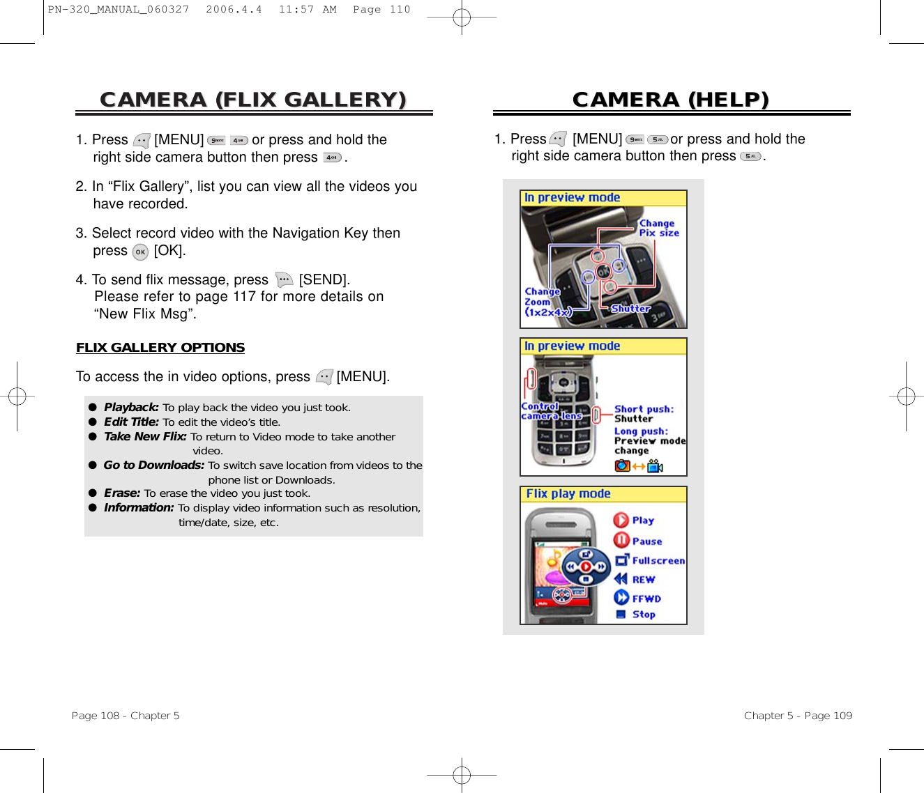 CAMERA (CAMERA (FLIX GALLERFLIX GALLERY)Y)Page 108 - Chapter 5CAMERA (CAMERA (HELP)HELP)Chapter 5 - Page 1091. Press      [MENU]           or press and hold the right side camera button then press      .2. In “Flix Gallery”, list you can view all the videos you have recorded.3. Select record video with the Navigation Key then press [OK].4. To send flix message, press [SEND]. Please refer to page 117 for more details on “New Flix Msg”.FLIX GALLERY OPTIONSTo access the in video options, press [MENU].●  Playback: To play back the video you just took.●  Edit Title: To edit the video’s title.●  Take New Flix: To return to Video mode to take anothervideo.●  Go to Downloads: To switch save location from videos to thephone list or Downloads.●  Erase: To erase the video you just took.●  Information: To display video information such as resolution, time/date, size, etc.1. Press      [MENU]           or press and hold the right side camera button then press      .PN-320_MANUAL_060327  2006.4.4  11:57 AM  Page 110