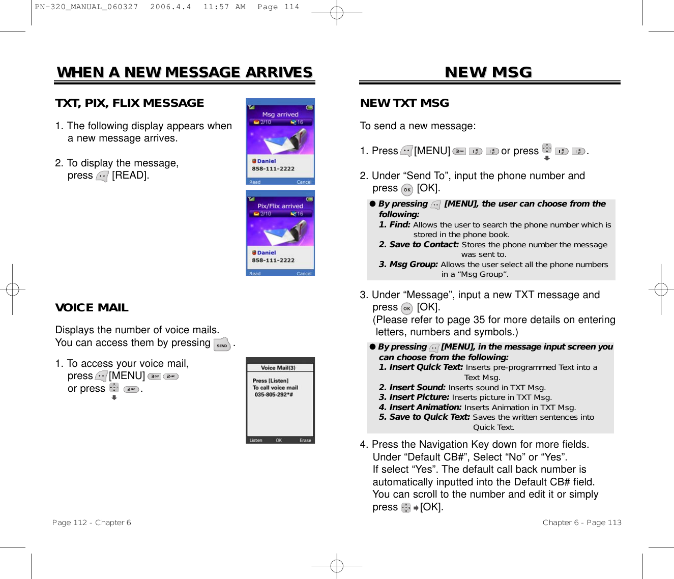 Chapter 6 - Page 113NEW TXT MSGTo send a new message:1. Press     [MENU]                or press               .             2. Under “Send To”, input the phone number andpress [OK].3. Under “Message”, input a new TXT message andpress [OK].(Please refer to page 35 for more details on entering letters, numbers and symbols.)4. Press the Navigation Key down for more fields.    Under “Default CB#”, Select “No” or “Yes”.If select “Yes”. The default call back number is automatically inputted into the Default CB# field. You can scroll to the number and edit it or simply press [OK].NEW MSGNEW MSGPage 112 - Chapter 6TXT, PIX, FLIX MESSAGE1. The following display appears when a new message arrives.2. To display the message, press      [READ].VOICE MAILDisplays the number of voice mails. You can access them by pressing       .1. To access your voice mail,press     [MENU]             or press           .WHEN A NEW MESSAGE ARRIVESWHEN A NEW MESSAGE ARRIVES● By pressing      [MENU], the user can choose from thefollowing:1. Find: Allows the user to search the phone number which isstored in the phone book.2. Save to Contact: Stores the phone number the message  was sent to.3. Msg Group: Allows the user select all the phone numbers in a “Msg Group”.● By pressing      [MENU], in the message input screen youcan choose from the following:1. Insert Quick Text: Inserts pre-programmed Text into a Text Msg.2. Insert Sound: Inserts sound in TXT Msg.3. Insert Picture: Inserts picture in TXT Msg.4. Insert Animation: Inserts Animation in TXT Msg.5. Save to Quick Text: Saves the written sentences into Quick Text.PN-320_MANUAL_060327  2006.4.4  11:57 AM  Page 114