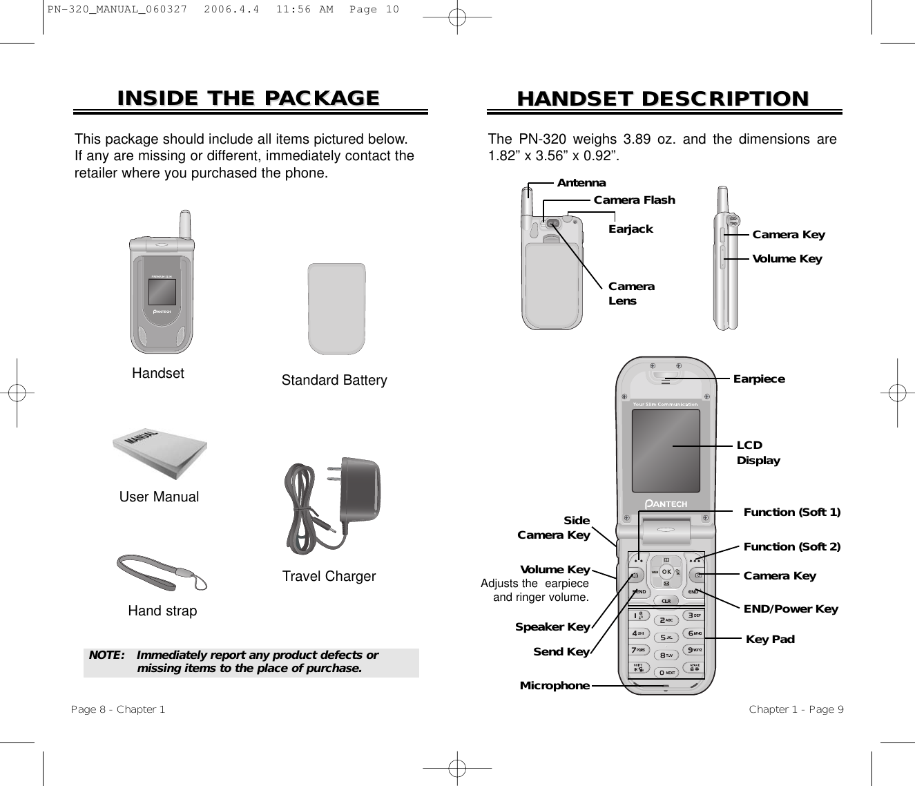 HANDSET DESCRIPTIONHANDSET DESCRIPTIONEarpieceKey PadMicrophoneEND/Power KeySend KeyFunction (Soft 2)Function (Soft 1)Camera KeySpeaker KeyVolume KeyAdjusts the  earpieceand ringer volume.Side Camera KeyThe PN-320 weighs 3.89 oz. and the dimensions are1.82” x 3.56” x 0.92”.Chapter 1 - Page 9INSIDE THE PINSIDE THE PACKAGEACKAGEThis package should include all items pictured below. If any are missing or different, immediately contact theretailer where you purchased the phone.NOTE: Immediately report any product defects or missing items to the place of purchase.User ManualHand strapHandsetPage 8 - Chapter 1LCDDisplayTravel ChargerStandard BatteryCameraLensEarjackCamera FlashAntennaVolume KeyCamera KeyPN-320_MANUAL_060327  2006.4.4  11:56 AM  Page 10