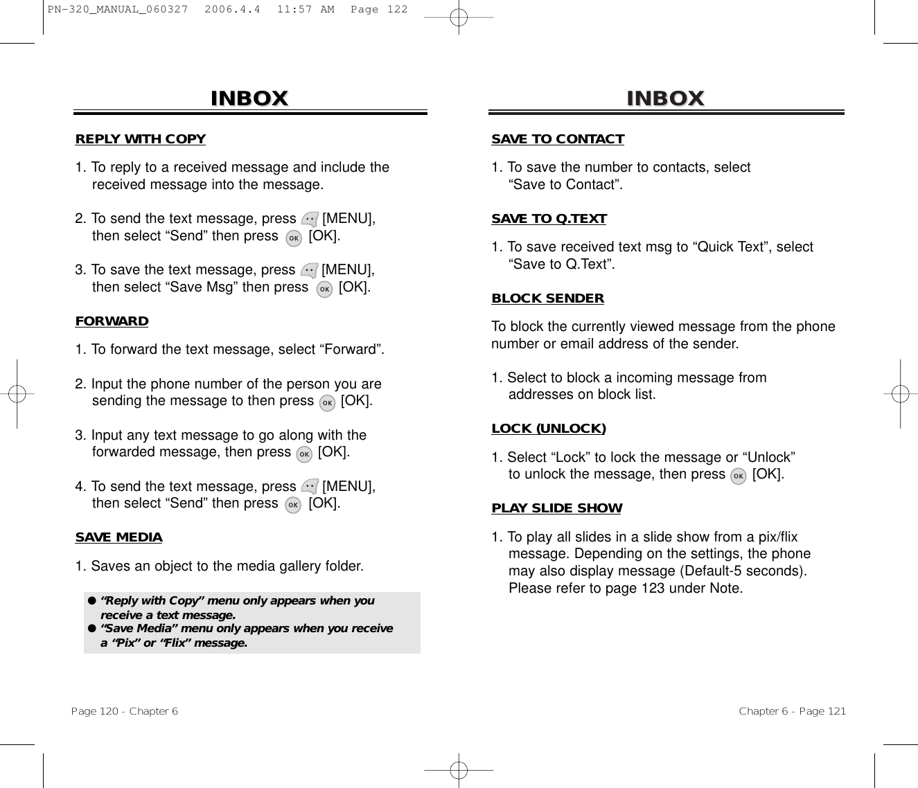 INBOXINBOXChapter 6 - Page 121Page 120 - Chapter 6INBOXINBOXREPLY WITH COPY1. To reply to a received message and include the   received message into the message.2. To send the text message, press      [MENU],  then select “Send” then press       [OK].3. To save the text message, press      [MENU], then select “Save Msg” then press       [OK].FORWARD1. To forward the text message, select “Forward”.2. Input the phone number of the person you are sending the message to then press      [OK].3. Input any text message to go along with the forwarded message, then press      [OK].4. To send the text message, press      [MENU],  then select “Send” then press       [OK].SAVE MEDIA1. Saves an object to the media gallery folder.SAVE TO CONTACT1. To save the number to contacts, select “Save to Contact”.SAVE TO Q.TEXT1. To save received text msg to “Quick Text”, select “Save to Q.Text”.BLOCK SENDERTo block the currently viewed message from the phonenumber or email address of the sender.1. Select to block a incoming message from addresses on block list.LOCK (UNLOCK)1. Select “Lock” to lock the message or “Unlock”to unlock the message, then press      [OK].PLAY SLIDE SHOW1. To play all slides in a slide show from a pix/flix message. Depending on the settings, the phone may also display message (Default-5 seconds). Please refer to page 123 under Note.● “Reply with Copy” menu only appears when youreceive a text message.● “Save Media” menu only appears when you receive a “Pix” or “Flix” message.PN-320_MANUAL_060327  2006.4.4  11:57 AM  Page 122