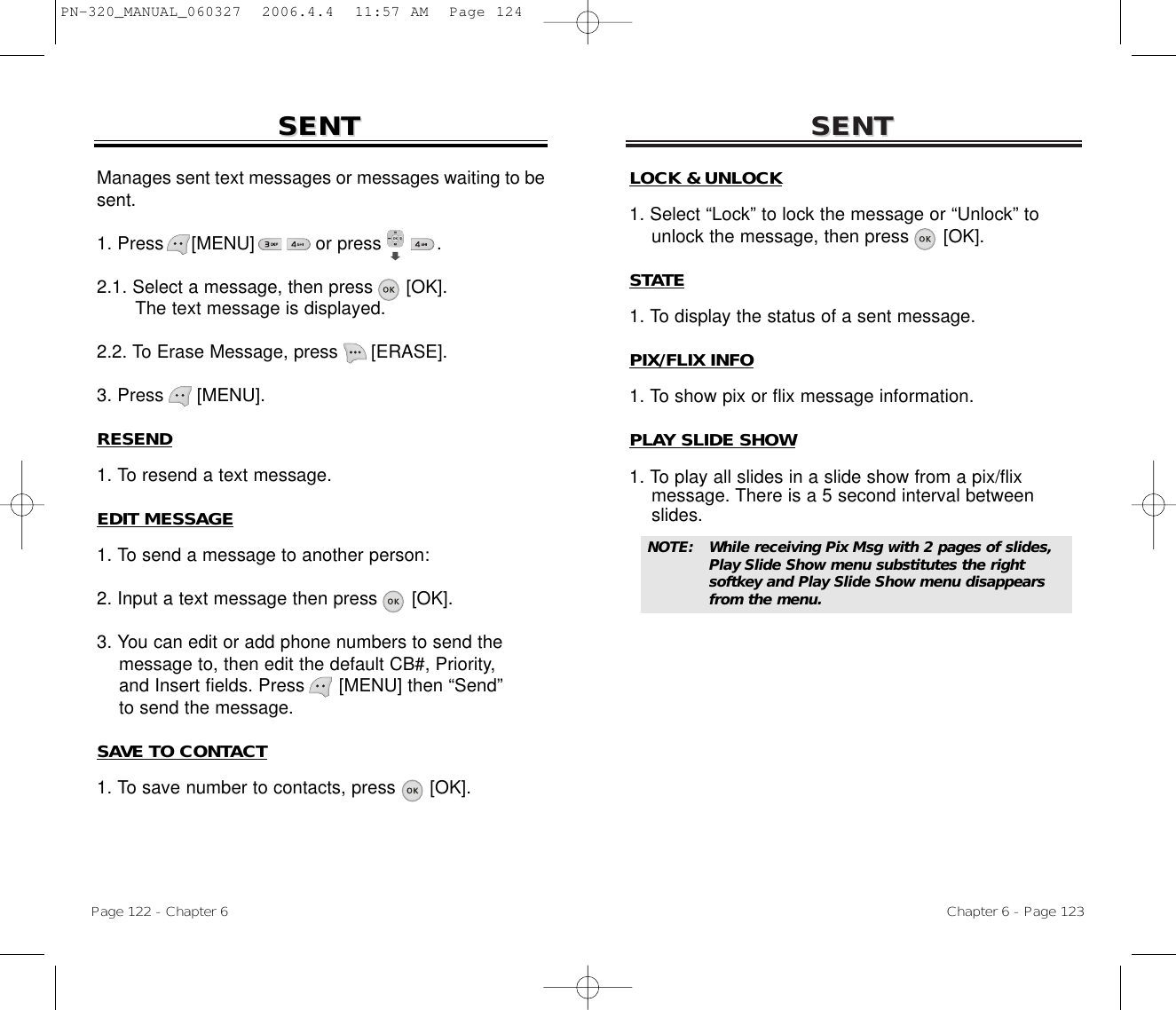 SENTSENTChapter 6 - Page 123Page 122 - Chapter 6SENTSENTLOCK &amp; UNLOCK1. Select “Lock” to lock the message or “Unlock” to  unlock the message, then press [OK].STATE1. To display the status of a sent message.PIX/FLIX INFO1. To show pix or flix message information.PLAY SLIDE SHOW1. To play all slides in a slide show from a pix/flix message. There is a 5 second interval between slides.NOTE: While receiving Pix Msg with 2 pages of slides, Play Slide Show menu substitutes the right softkey and Play Slide Show menu disappears from the menu.Manages sent text messages or messages waiting to besent.1. Press     [MENU]           or press          .              2.1. Select a message, then press [OK].The text message is displayed.2.2. To Erase Message, press [ERASE].3. Press [MENU].RESEND1. To resend a text message.EDIT MESSAGE1. To send a message to another person:2. Input a text message then press [OK].3. You can edit or add phone numbers to send the message to, then edit the default CB#, Priority, and Insert fields. Press      [MENU] then “Send” to send the message.SAVE TO CONTACT1. To save number to contacts, press      [OK].PN-320_MANUAL_060327  2006.4.4  11:57 AM  Page 124