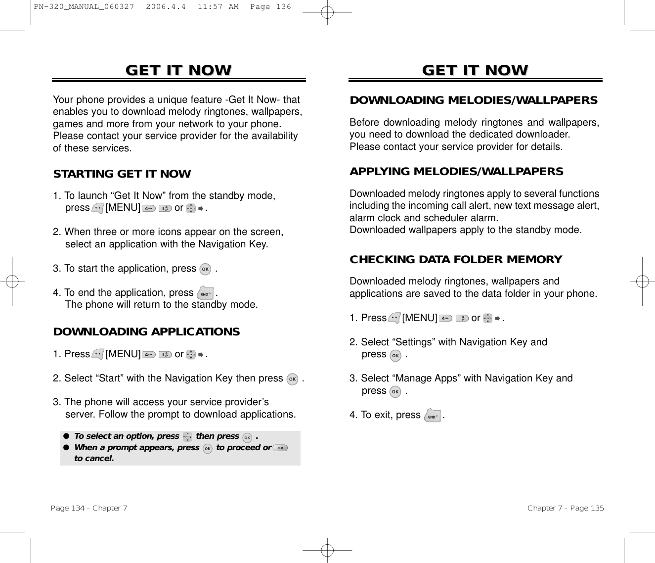 Chapter 7 - Page 135Page 134 - Chapter 7GET IT NOWGET IT NOWDOWNLOADING MELODIES/WALLPAPERSBefore downloading melody ringtones and wallpapers,you need to download the dedicated downloader.Please contact your service provider for details.APPLYING MELODIES/WALLPAPERSDownloaded melody ringtones apply to several functionsincluding the incoming call alert, new text message alert,alarm clock and scheduler alarm.Downloaded wallpapers apply to the standby mode.STARTING GET IT NOW1. To launch “Get It Now” from the standby mode, press     [MENU]           or       .2. When three or more icons appear on the screen,select an application with the Navigation Key.3. To start the application, press      .4. To end the application, press .The phone will return to the standby mode.GET IT NOWGET IT NOWYour phone provides a unique feature -Get It Now- thatenables you to download melody ringtones, wallpapers,games and more from your network to your phone.Please contact your service provider for the availabilityof these services.CHECKING DATA FOLDER MEMORYDownloaded melody ringtones, wallpapers and applications are saved to the data folder in your phone.1. Press     [MENU]           or       .2. Select “Settings” with Navigation Key andpress .3. Select “Manage Apps” with Navigation Key andpress .4. To exit, press .DOWNLOADING APPLICATIONS1. Press     [MENU]           or       .2. Select “Start” with the Navigation Key then press .3. The phone will access your service provider’sserver. Follow the prompt to download applications.●  To select an option, press      then press      .●  When a prompt appears, press      to proceed orto cancel.PN-320_MANUAL_060327  2006.4.4  11:57 AM  Page 136