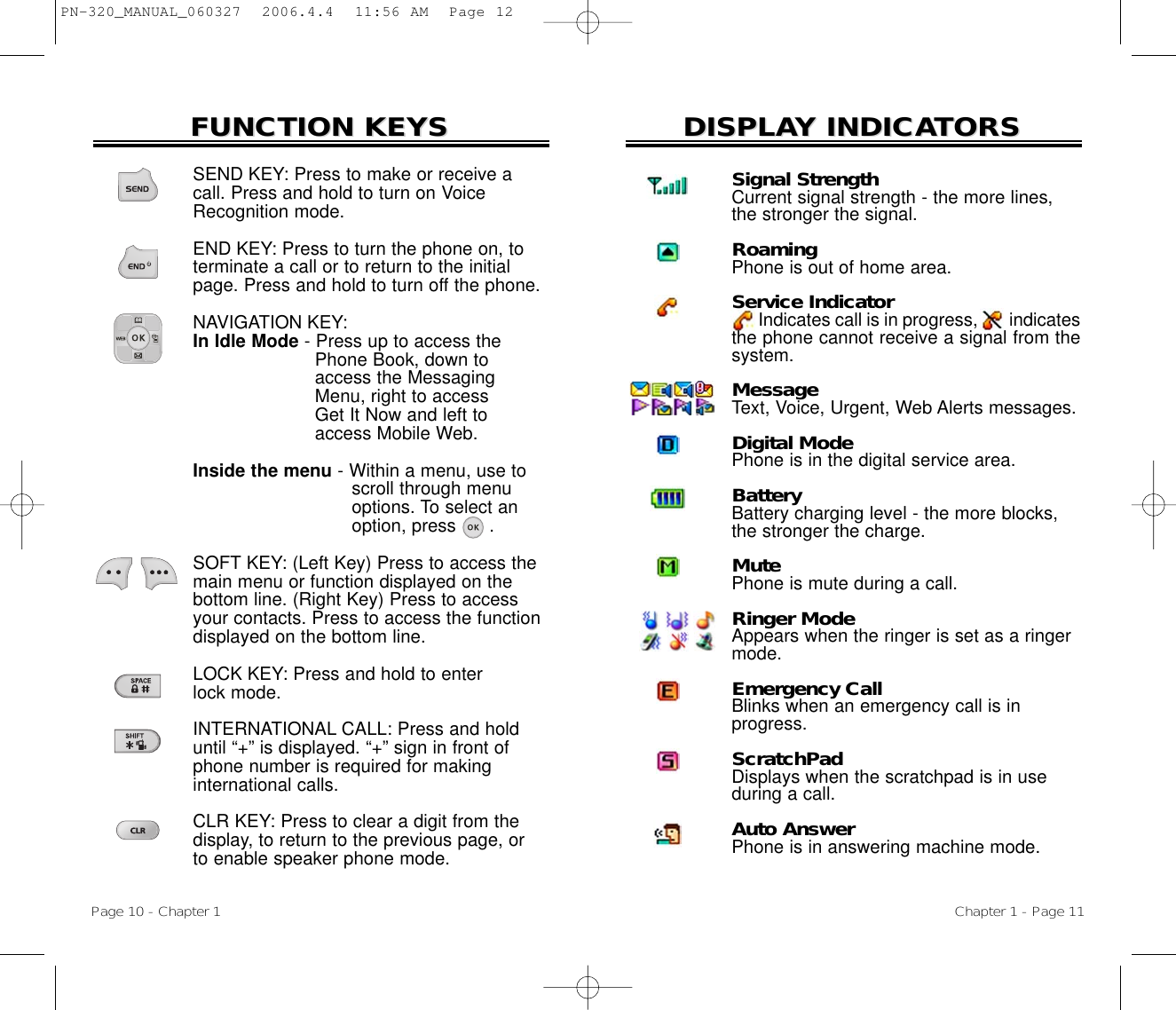 DISPLADISPLAY INDICAY INDICATORSTORSChapter 1 - Page 11FUNCTION KEYSFUNCTION KEYSSEND KEY: Press to make or receive acall. Press and hold to turn on VoiceRecognition mode.END KEY: Press to turn the phone on, toterminate a call or to return to the initialpage. Press and hold to turn off the phone.NAVIGATION KEY: In Idle Mode - Press up to access the Phone Book, down to access the Messaging Menu, right to access Get It Now and left to access Mobile Web.Inside the menu - Within a menu, use to  scroll through menu options. To select an option, press      .SOFT KEY: (Left Key) Press to access themain menu or function displayed on thebottom line. (Right Key) Press to accessyour contacts. Press to access the functiondisplayed on the bottom line.LOCK KEY: Press and hold to enter lock mode.INTERNATIONAL CALL: Press and holduntil “+” is displayed. “+” sign in front ofphone number is required for making international calls.CLR KEY: Press to clear a digit from thedisplay, to return to the previous page, or to enable speaker phone mode.Page 10 - Chapter 1Signal StrengthCurrent signal strength - the more lines, the stronger the signal.RoamingPhone is out of home area.Service IndicatorIndicates call is in progress, indicatesthe phone cannot receive a signal from thesystem.MessageText, Voice, Urgent, Web Alerts messages.Digital ModePhone is in the digital service area.BatteryBattery charging level - the more blocks, the stronger the charge.MutePhone is mute during a call.Ringer ModeAppears when the ringer is set as a ringer mode.Emergency CallBlinks when an emergency call is inprogress.ScratchPadDisplays when the scratchpad is in use during a call.Auto AnswerPhone is in answering machine mode.PN-320_MANUAL_060327  2006.4.4  11:56 AM  Page 12