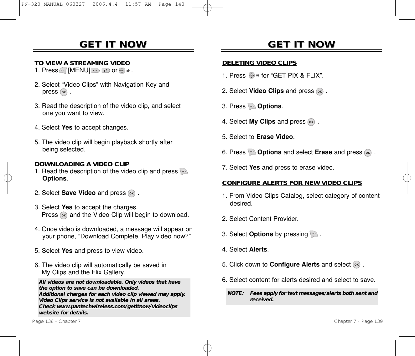 Chapter 7 - Page 139Page 138 - Chapter 7DOWNLOADING A VIDEO CLIP1. Read the description of the video clip and press Options.2. Select Save Video and press .3. Select Yes to accept the charges.  Press and the Video Clip will begin to download.4. Once video is downloaded, a message will appear on your phone, “Download Complete. Play video now?”5. Select Yes and press to view video.6. The video clip will automatically be saved in My Clips and the Flix Gallery.TO VIEW A STREAMING VIDEO1. Press     [MENU]           or       .2. Select “Video Clips” with Navigation Key andpress .3. Read the description of the video clip, and select one you want to view.4. Select Yes to accept changes.5. The video clip will begin playback shortly after being selected.GET IT NOWGET IT NOW GET IT NOWGET IT NOWDELETING VIDEO CLIPS1. Press for “GET PIX &amp; FLIX”.2. Select Video Clips and press .3. Press Options.4. Select My Clips and press .5. Select to Erase Video.6. Press Options and select Erase and press .7. Select Yes and press to erase video.CONFIGURE ALERTS FOR NEW VIDEO CLIPS1. From Video Clips Catalog, select category of content desired.2. Select Content Provider.3. Select Options by pressing      .4. Select Alerts.5. Click down to Configure Alerts and select .6. Select content for alerts desired and select to save.All videos are not downloadable. Only videos that havethe option to save can be downloaded. Additional charges for each video clip viewed may apply.Video Clips service is not available in all areas. Check www.pantechwireless.com/getitnow/videoclipswebsite for details.NOTE: Fees apply for text messages/alerts both sent andreceived.PN-320_MANUAL_060327  2006.4.4  11:57 AM  Page 140