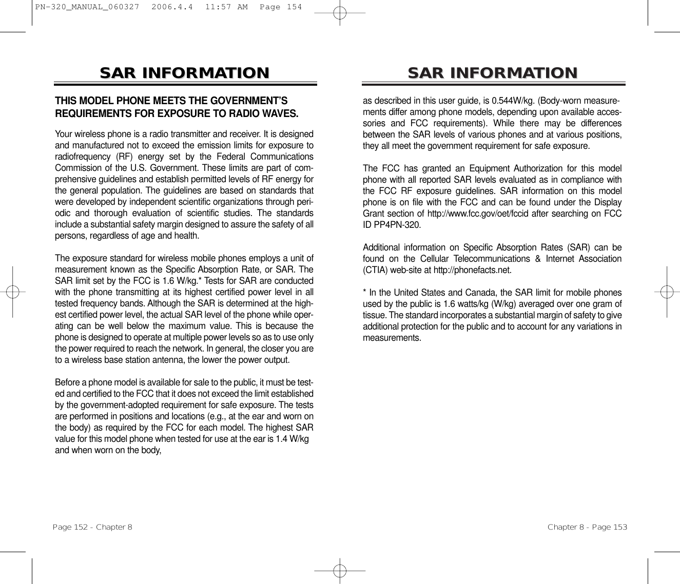 SARSAR INFORMAINFORMATIONTIONas described in this user guide, is 0.544W/kg. (Body-worn measure-ments differ among phone models, depending upon available acces-sories and FCC requirements). While there may be differencesbetween the SAR levels of various phones and at various positions,they all meet the government requirement for safe exposure.The FCC has granted an Equipment Authorization for this modelphone with all reported SAR levels evaluated as in compliance withthe FCC RF exposure guidelines. SAR information on this modelphone is on file with the FCC and can be found under the DisplayGrant section of http://www.fcc.gov/oet/fccid after searching on FCCID PP4PN-320. Additional information on Specific Absorption Rates (SAR) can befound on the Cellular Telecommunications &amp; Internet Association(CTIA) web-site at http://phonefacts.net.* In the United States and Canada, the SAR limit for mobile phonesused by the public is 1.6 watts/kg (W/kg) averaged over one gram oftissue. The standard incorporates a substantial margin of safety to giveadditional protection for the public and to account for any variations inmeasurements.Chapter 8 - Page 153THIS MODEL PHONE MEETS THE GOVERNMENT’SREQUIREMENTS FOR EXPOSURE TO RADIO WAVES.Your wireless phone is a radio transmitter and receiver. It is designedand manufactured not to exceed the emission limits for exposure toradiofrequency (RF) energy set by the Federal CommunicationsCommission of the U.S. Government. These limits are part of com-prehensive guidelines and establish permitted levels of RF energy forthe general population. The guidelines are based on standards thatwere developed by independent scientific organizations through peri-odic and thorough evaluation of scientific studies. The standardsinclude a substantial safety margin designed to assure the safety of allpersons, regardless of age and health.The exposure standard for wireless mobile phones employs a unit ofmeasurement known as the Specific Absorption Rate, or SAR. TheSAR limit set by the FCC is 1.6 W/kg.* Tests for SAR are conductedwith the phone transmitting at its highest certified power level in alltested frequency bands. Although the SAR is determined at the high-est certified power level, the actual SAR level of the phone while oper-ating can be well below the maximum value. This is because thephone is designed to operate at multiple power levels so as to use onlythe power required to reach the network. In general, the closer you areto a wireless base station antenna, the lower the power output. Before a phone model is available for sale to the public, it must be test-ed and certified to the FCC that it does not exceed the limit establishedby the government-adopted requirement for safe exposure. The testsare performed in positions and locations (e.g., at the ear and worn onthe body) as required by the FCC for each model. The highest SARvalue for this model phone when tested for use at the ear is 1.4 W/kgand when worn on the body, SARSAR INFORMAINFORMATIONTIONPage 152 - Chapter 8PN-320_MANUAL_060327  2006.4.4  11:57 AM  Page 154