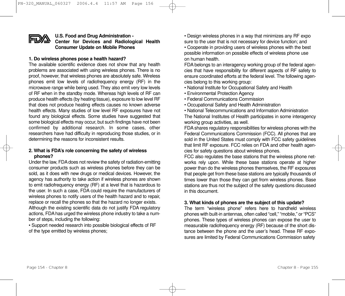 • Design wireless phones in a way that minimizes any RF exposure to the user that is not necessary for device function; and • Cooperate in providing users of wireless phones with the best possible information on possible effects of wireless phone use on human health. FDA belongs to an interagency working group of the federal agen-cies that have responsibility for different aspects of RF safety toensure coordinated efforts at the federal level. The following agen-cies belong to this working group:• National Institute for Occupational Safety and Health • Environmental Protection Agency • Federal Communications Commission • Occupational Safety and Health Administration • National Telecommunications and Information Administration The National Institutes of Health participates in some interagencyworking group activities, as well.FDA shares regulatory responsibilities for wireless phones with theFederal Communications Commission (FCC). All phones that aresold in the United States must comply with FCC safety guidelinesthat limit RF exposure. FCC relies on FDA and other health agen-cies for safety questions about wireless phones.FCC also regulates the base stations that the wireless phone net-works rely upon. While these base stations operate at higherpower than do the wireless phones themselves, the RF exposuresthat people get from these base stations are typically thousands oftimes lower than those they can get from wireless phones. Basestations are thus not the subject of the safety questions discussedin this document.3. What kinds of phones are the subject of this update? The term “wireless phone” refers here to handheld wirelessphones with built-in antennas, often called “cell,” “mobile,” or “PCS”phones. These types of wireless phones can expose the user tomeasurable radiofrequency energy (RF) because of the short dis-tance between the phone and the user’s head. These RF expo-sures are limited by Federal Communications Commission safety Chapter 8 - Page 155U.S. Food and Drug Administration - Center for Devices and Radiological HealthConsumer Update on Mobile Phones1. Do wireless phones pose a health hazard? The available scientific evidence does not show that any healthproblems are associated with using wireless phones. There is noproof, however, that wireless phones are absolutely safe. Wirelessphones emit low levels of radiofrequency energy (RF) in themicrowave range while being used. They also emit very low levelsof RF when in the standby mode. Whereas high levels of RF canproduce health effects (by heating tissue), exposure to low level RFthat does not produce heating effects causes no known adversehealth effects. Many studies of low level RF exposures have notfound any biological effects. Some studies have suggested thatsome biological effects may occur, but such findings have not beenconfirmed by additional research. In some cases, otherresearchers have had difficulty in reproducing those studies, or indetermining the reasons for inconsistent results.2. What is FDA’s role concerning the safety of wirelessphones? Under the law, FDA does not review the safety of radiation-emittingconsumer products such as wireless phones before they can besold, as it does with new drugs or medical devices. However, theagency has authority to take action if wireless phones are shownto emit radiofrequency energy (RF) at a level that is hazardous tothe user. In such a case, FDA could require the manufacturers ofwireless phones to notify users of the health hazard and to repair,replace or recall the phones so that the hazard no longer exists.Although the existing scientific data do not justify FDA regulatoryactions, FDA has urged the wireless phone industry to take a num-ber of steps, including the following:• Support needed research into possible biological effects of RF of the type emitted by wireless phones;Page 154 - Chapter 8PN-320_MANUAL_060327  2006.4.4  11:57 AM  Page 156