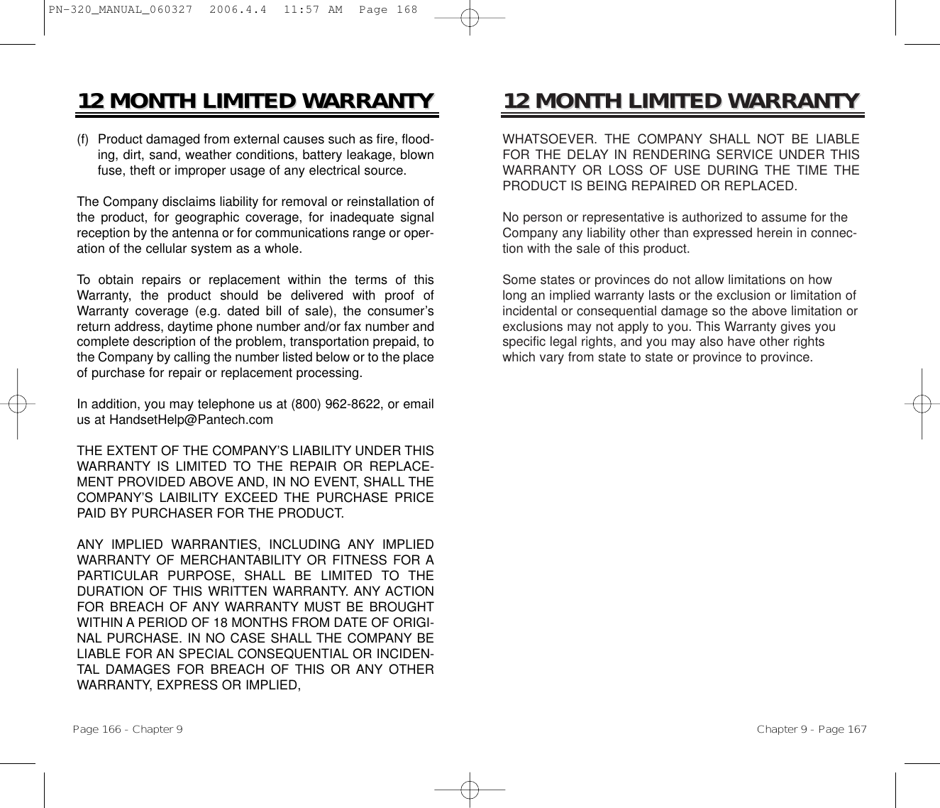 12 MONTH LIMITED W12 MONTH LIMITED WARRANTYARRANTYWHATSOEVER. THE COMPANY SHALL NOT BE LIABLEFOR THE DELAY IN RENDERING SERVICE UNDER THISWARRANTY OR LOSS OF USE DURING THE TIME THEPRODUCT IS BEING REPAIRED OR REPLACED.No person or representative is authorized to assume for theCompany any liability other than expressed herein in connec-tion with the sale of this product.Some states or provinces do not allow limitations on howlong an implied warranty lasts or the exclusion or limitation ofincidental or consequential damage so the above limitation orexclusions may not apply to you. This Warranty gives youspecific legal rights, and you may also have other rightswhich vary from state to state or province to province.Chapter 9 - Page 16712 MONTH LIMITED W12 MONTH LIMITED WARRANTYARRANTY(f)  Product damaged from external causes such as fire, flood-ing, dirt, sand, weather conditions, battery leakage, blownfuse, theft or improper usage of any electrical source.The Company disclaims liability for removal or reinstallation ofthe product, for geographic coverage, for inadequate signalreception by the antenna or for communications range or oper-ation of the cellular system as a whole.To obtain repairs or replacement within the terms of thisWarranty, the product should be delivered with proof ofWarranty coverage (e.g. dated bill of sale), the consumer’sreturn address, daytime phone number and/or fax number andcomplete description of the problem, transportation prepaid, tothe Company by calling the number listed below or to the placeof purchase for repair or replacement processing. In addition, you may telephone us at (800) 962-8622, or emailus at HandsetHelp@Pantech.comTHE EXTENT OF THE COMPANY’S LIABILITY UNDER THISWARRANTY IS LIMITED TO THE REPAIR OR REPLACE-MENT PROVIDED ABOVE AND, IN NO EVENT, SHALL THECOMPANY’S LAIBILITY EXCEED THE PURCHASE PRICEPAID BY PURCHASER FOR THE PRODUCT. ANY IMPLIED WARRANTIES, INCLUDING ANY IMPLIEDWARRANTY OF MERCHANTABILITY OR FITNESS FOR APARTICULAR PURPOSE, SHALL BE LIMITED TO THEDURATION OF THIS WRITTEN WARRANTY. ANY ACTIONFOR BREACH OF ANY WARRANTY MUST BE BROUGHTWITHIN A PERIOD OF 18 MONTHS FROM DATE OF ORIGI-NAL PURCHASE. IN NO CASE SHALL THE COMPANY BELIABLE FOR AN SPECIAL CONSEQUENTIAL OR INCIDEN-TAL DAMAGES FOR BREACH OF THIS OR ANY OTHERWARRANTY, EXPRESS OR IMPLIED, Page 166 - Chapter 9PN-320_MANUAL_060327  2006.4.4  11:57 AM  Page 168