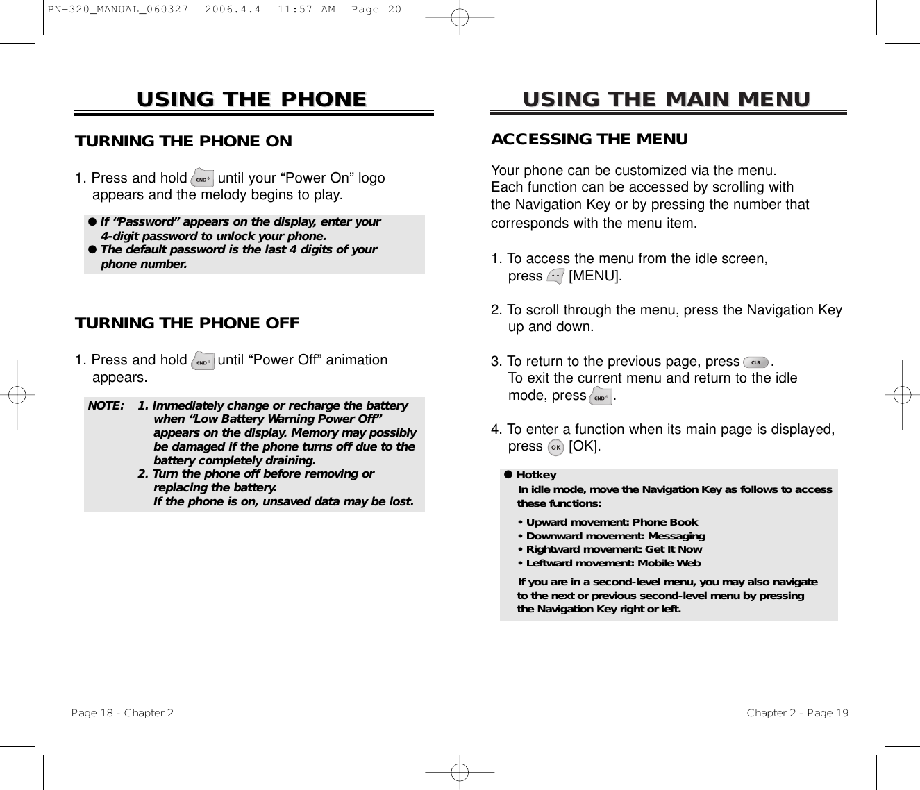 USING THE MAIN MENUUSING THE MAIN MENUACCESSING THE MENUYour phone can be customized via the menu. Each function can be accessed by scrolling with the Navigation Key or by pressing the number that corresponds with the menu item.1. To access the menu from the idle screen, press      [MENU].2. To scroll through the menu, press the Navigation Key up and down.3. To return to the previous page, press       .To exit the current menu and return to the idlemode, press      . 4. To enter a function when its main page is displayed, press      [OK].Chapter 2 - Page 19USING THE PHONEUSING THE PHONETURNING THE PHONE ON1. Press and hold       until your “Power On” logo appears and the melody begins to play.NOTE: 1. Immediately change or recharge the battery when “Low Battery Warning Power Off” appears on the display. Memory may possibly be damaged if the phone turns off due to the battery completely draining. 2. Turn the phone off before removing or replacing the battery.If the phone is on, unsaved data may be lost.● If “Password” appears on the display, enter your4-digit password to unlock your phone.  ● The default password is the last 4 digits of yourphone number.● HotkeyIn idle mode, move the Navigation Key as follows to accessthese functions:• Upward movement: Phone Book• Downward movement: Messaging• Rightward movement: Get It Now• Leftward movement: Mobile WebIf you are in a second-level menu, you may also navigate to the next or previous second-level menu by pressing the Navigation Key right or left.TURNING THE PHONE OFF1. Press and hold       until “Power Off” animation appears.Page 18 - Chapter 2PN-320_MANUAL_060327  2006.4.4  11:57 AM  Page 20