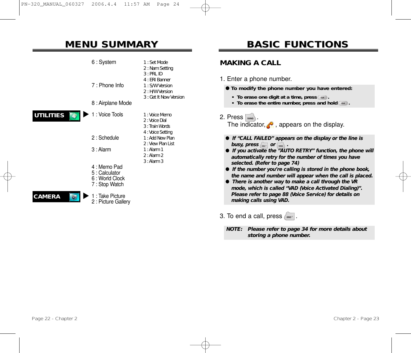 Chapter 2 - Page 23BASIC FUNCTIONSBASIC FUNCTIONSPage 22 - Chapter 2MENU SUMMARMENU SUMMARYY1 :Set Mode2 :Nam Setting3 :PRL ID4 :ERI Banner1 :S/W Version2 :H/W Version3 :Get It Now Version1:Voice Memo2 :Voice Dial3 :Train Words4 :Voice Setting1 :Add New Plan2 :View Plan List1 :Alarm 12 :Alarm 23 :Alarm 36 : System7 : Phone Info8 : Airplane Mode1 : Voice Tools2 : Schedule3 : Alarm4 : Memo Pad5 : Calculator6 : World Clock7 : Stop Watch1 : Take Picture2 : Picture GalleryUTILITIES uCAMERAuMAKING A CALL1. Enter a phone number. 2. Press       . The indicator,     , appears on the display.3. To end a call, press       . ●  If “CALL FAILED” appears on the display or the line isbusy, press       or       . ●  If you activate the “AUTO RETRY” function, the phone willautomatically retry for the number of times you haveselected. (Refer to page 74)●  If the number you’re calling is stored in the phone book,the name and number will appear when the call is placed.●  There is another way to make a call through the VRmode, which is called “VAD (Voice Activated Dialing)”.Please refer to page 88 (Voice Service) for details on making calls using VAD.● To modify the phone number you have entered:•  To erase one digit at a time, press       .•  To erase the entire number, press and hold       .NOTE: Please refer to page 34 for more details about storing a phone number.PN-320_MANUAL_060327  2006.4.4  11:57 AM  Page 24