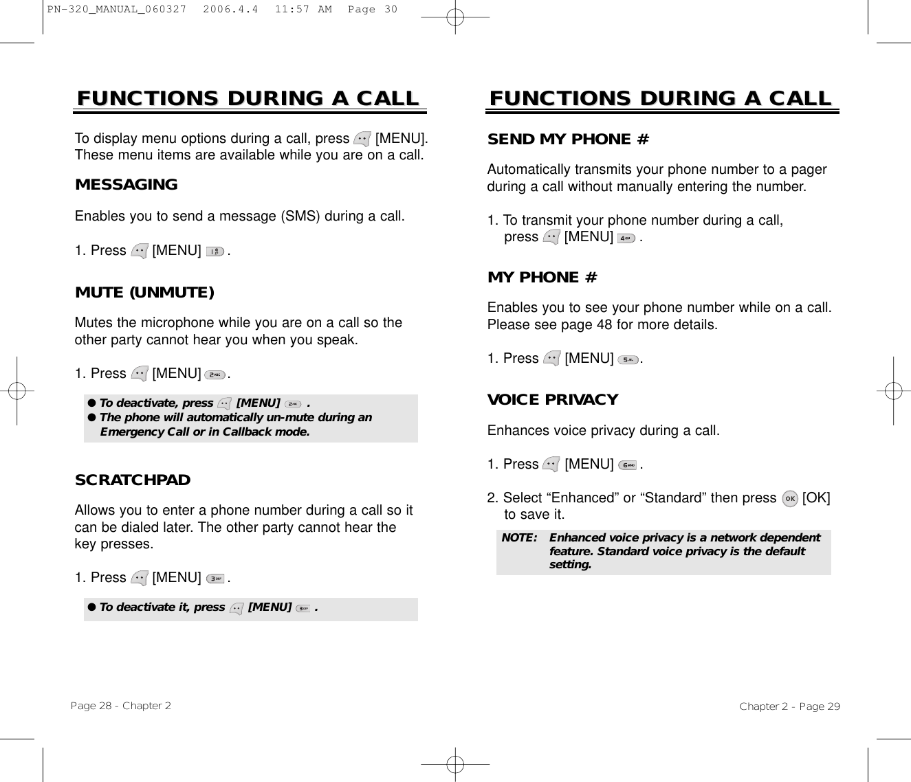 Chapter 2 - Page 29FUNCTIONS DURING A CALLFUNCTIONS DURING A CALLMUTE (UNMUTE)Mutes the microphone while you are on a call so theother party cannot hear you when you speak.1. Press      [MENU]      .To display menu options during a call, press      [MENU].These menu items are available while you are on a call.Page 28 - Chapter 2SCRATCHPAD Allows you to enter a phone number during a call so itcan be dialed later. The other party cannot hear thekey presses.1. Press      [MENU]      .FUNCTIONS DURING A CALLFUNCTIONS DURING A CALLMESSAGINGEnables you to send a message (SMS) during a call.1. Press      [MENU]      .● To deactivate, press      [MENU]       .● The phone will automatically un-mute during anEmergency Call or in Callback mode.● To deactivate it, press      [MENU]      .SEND MY PHONE #Automatically transmits your phone number to a pagerduring a call without manually entering the number.1. To transmit your phone number during a call, press      [MENU]      .MY PHONE #Enables you to see your phone number while on a call.Please see page 48 for more details.1. Press      [MENU]      .VOICE PRIVACYEnhances voice privacy during a call.1. Press      [MENU]      .2. Select “Enhanced” or “Standard” then press [OK] to save it.NOTE: Enhanced voice privacy is a network dependent feature. Standard voice privacy is the default setting.PN-320_MANUAL_060327  2006.4.4  11:57 AM  Page 30