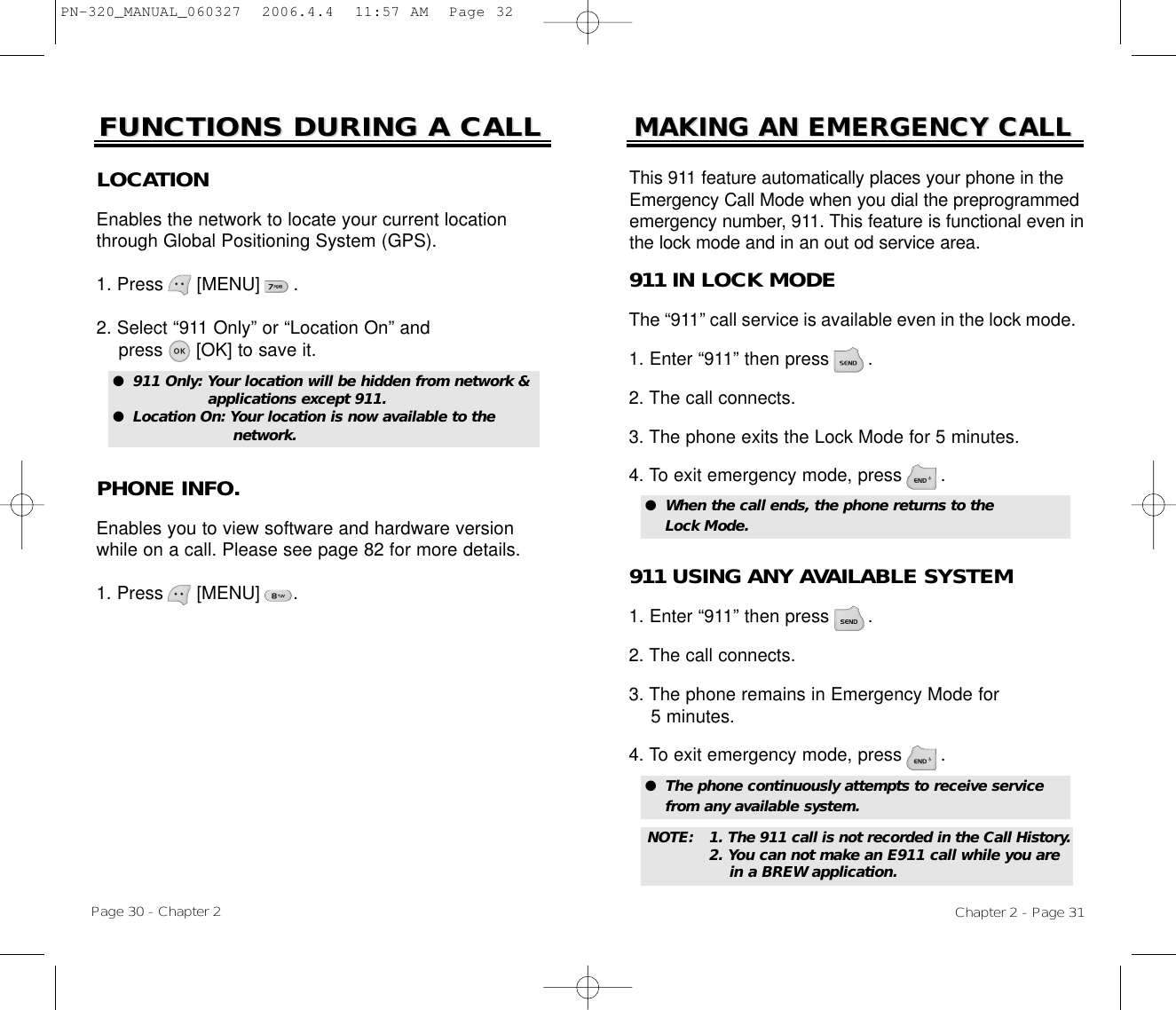 Page 30 - Chapter 2FUNCTIONS DURING A CALLFUNCTIONS DURING A CALLPHONE INFO.Enables you to view software and hardware versionwhile on a call. Please see page 82 for more details.1. Press      [MENU]      .LOCATIONEnables the network to locate your current locationthrough Global Positioning System (GPS).1. Press      [MENU]      .2. Select “911 Only” or “Location On” and press [OK] to save it.●  911 Only: Your location will be hidden from network &amp; applications except 911.●  Location On: Your location is now available to the network.Chapter 2 - Page 31MAKING AN EMERGENCY CALLMAKING AN EMERGENCY CALL911 IN LOCK MODEThe “911” call service is available even in the lock mode.1. Enter “911” then press       .2. The call connects.3. The phone exits the Lock Mode for 5 minutes.4. To exit emergency mode, press       .●  When the call ends, the phone returns to the Lock Mode.911 USING ANY AVAILABLE SYSTEM1. Enter “911” then press       .2. The call connects.3. The phone remains in Emergency Mode for 5 minutes.4. To exit emergency mode, press       .●  The phone continuously attempts to receive service from any available system.This 911 feature automatically places your phone in theEmergency Call Mode when you dial the preprogrammedemergency number, 911. This feature is functional even inthe lock mode and in an out od service area.NOTE: 1. The 911 call is not recorded in the Call History.2. You can not make an E911 call while you are in a BREW application.PN-320_MANUAL_060327  2006.4.4  11:57 AM  Page 32