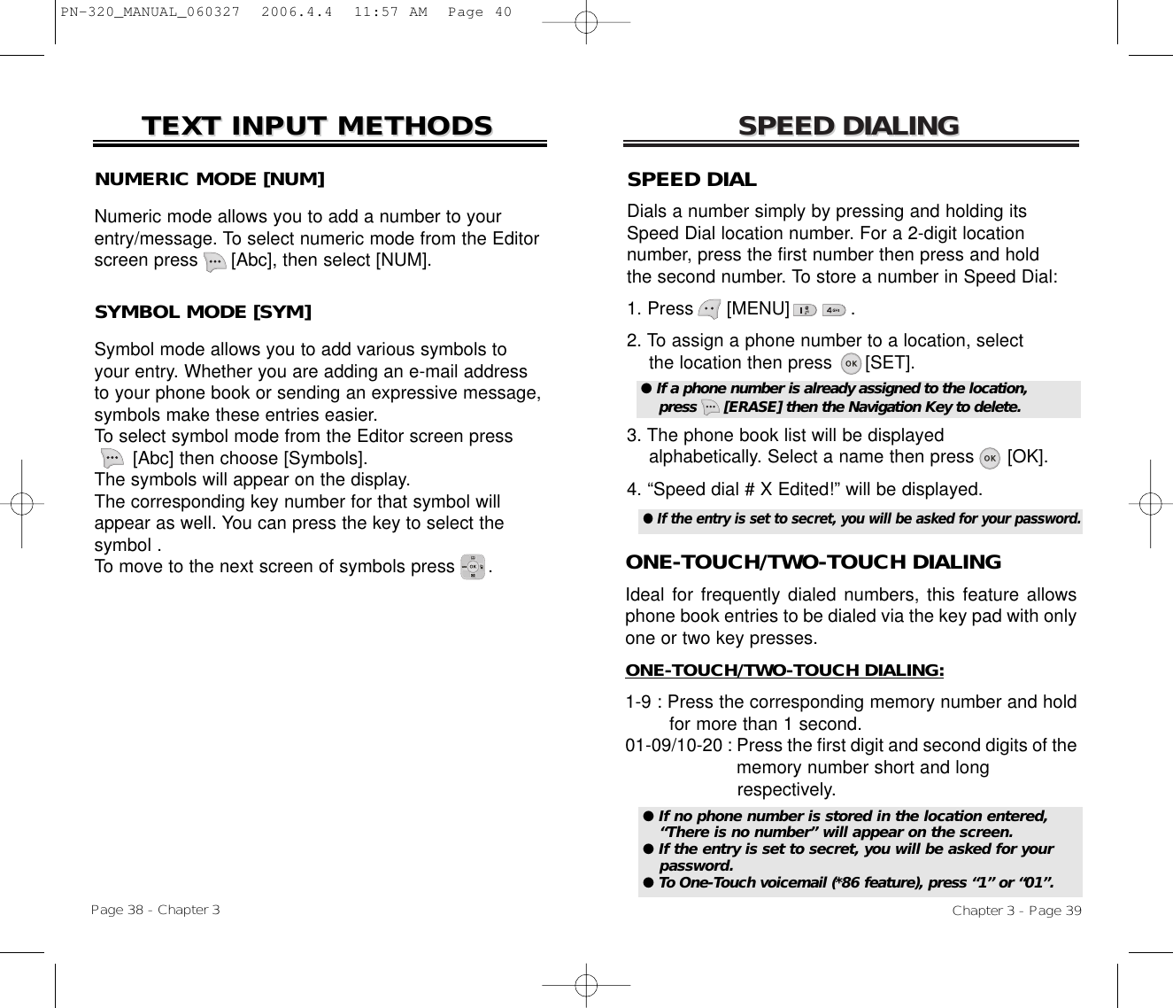 SPEED DIALINGSPEED DIALINGONE-TOUCH/TWO-TOUCH DIALINGIdeal for frequently dialed numbers, this feature allowsphone book entries to be dialed via the key pad with onlyone or two key presses.ONE-TOUCH/TWO-TOUCH DIALING:1-9 : Press the corresponding memory number and hold for more than 1 second.01-09/10-20 : Press the first digit and second digits of the memory number short and long respectively.Chapter 3 - Page 39NUMERIC MODE [NUM]Numeric mode allows you to add a number to yourentry/message. To select numeric mode from the Editorscreen press      [Abc], then select [NUM].TEXT INPUT METHODSTEXT INPUT METHODSSYMBOL MODE [SYM]Symbol mode allows you to add various symbols toyour entry. Whether you are adding an e-mail addressto your phone book or sending an expressive message,symbols make these entries easier. To select symbol mode from the Editor screen press[Abc] then choose [Symbols]. The symbols will appear on the display. The corresponding key number for that symbol willappear as well. You can press the key to select the symbol . To move to the next screen of symbols press      .Page 38 - Chapter 3SPEED DIALDials a number simply by pressing and holding itsSpeed Dial location number. For a 2-digit location number, press the first number then press and hold the second number. To store a number in Speed Dial:1. Press      [MENU]           .2. To assign a phone number to a location, selectthe location then press      [SET].3. The phone book list will be displayedalphabetically. Select a name then press      [OK].4. “Speed dial # X Edited!” will be displayed.● If a phone number is already assigned to the location,press      [ERASE] then the Navigation Key to delete.● If no phone number is stored in the location entered,“There is no number” will appear on the screen.● If the entry is set to secret, you will be asked for yourpassword.● To One-Touch voicemail (*86 feature), press “1” or “01”.● If the entry is set to secret, you will be asked for your password.PN-320_MANUAL_060327  2006.4.4  11:57 AM  Page 40