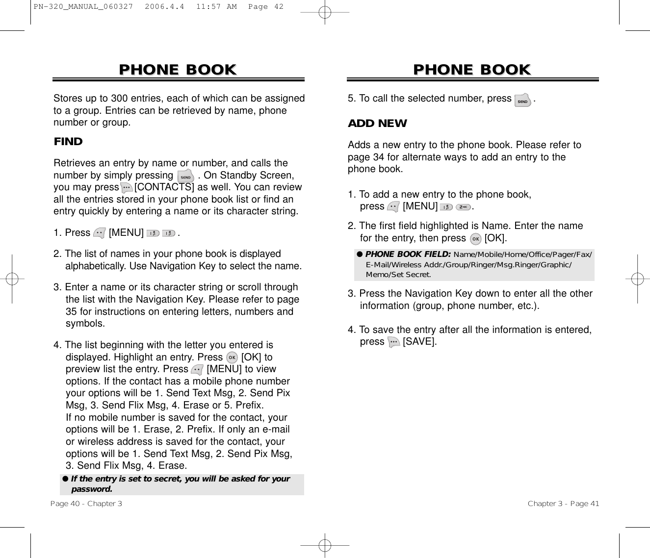 Chapter 3 - Page 41Page 40 - Chapter 3PHONE BOOKPHONE BOOKFINDRetrieves an entry by name or number, and calls thenumber by simply pressing        . On Standby Screen,you may press     [CONTACTS] as well. You can reviewall the entries stored in your phone book list or find anentry quickly by entering a name or its character string. 1. Press      [MENU]           .2. The list of names in your phone book is displayed   alphabetically. Use Navigation Key to select the name.3. Enter a name or its character string or scroll through the list with the Navigation Key. Please refer to page  35 for instructions on entering letters, numbers and symbols.4. The list beginning with the letter you entered isdisplayed. Highlight an entry. Press      [OK] to preview list the entry. Press      [MENU] to view options. If the contact has a mobile phone number your options will be 1. Send Text Msg, 2. Send Pix  Msg, 3. Send Flix Msg, 4. Erase or 5. Prefix.If no mobile number is saved for the contact, your options will be 1. Erase, 2. Prefix. If only an e-mail or wireless address is saved for the contact, youroptions will be 1. Send Text Msg, 2. Send Pix Msg, 3. Send Flix Msg, 4. Erase.PHONE BOOKPHONE BOOKStores up to 300 entries, each of which can be assignedto a group. Entries can be retrieved by name, phonenumber or group.● If the entry is set to secret, you will be asked for yourpassword.ADD NEWAdds a new entry to the phone book. Please refer topage 34 for alternate ways to add an entry to thephone book.1. To add a new entry to the phone book, press      [MENU]           .2. The first field highlighted is Name. Enter the name  for the entry, then press      [OK].3. Press the Navigation Key down to enter all the other  information (group, phone number, etc.).4. To save the entry after all the information is entered, press [SAVE].5. To call the selected number, press       .● PHONE BOOK FIELD: Name/Mobile/Home/Office/Pager/Fax/E-Mail/Wireless Addr./Group/Ringer/Msg.Ringer/Graphic/Memo/Set Secret.PN-320_MANUAL_060327  2006.4.4  11:57 AM  Page 42