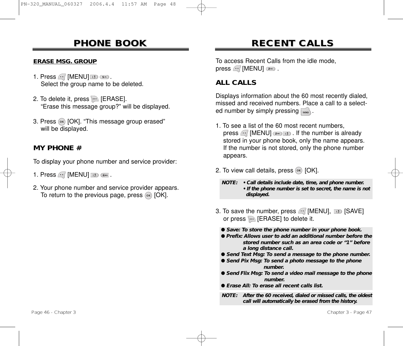 Chapter 3 - Page 47Page 46 - Chapter 3RECENT CALLSRECENT CALLSERASE MSG. GROUP1. Press      [MENU]           .Select the group name to be deleted.2. To delete it, press [ERASE].“Erase this message group?” will be displayed.3. Press [OK]. “This message group erased”will be displayed.PHONE BOOKPHONE BOOKMY PHONE #To display your phone number and service provider:1. Press      [MENU]           .2. Your phone number and service provider appears.To return to the previous page, press [OK].ALL CALLSDisplays information about the 60 most recently dialed,missed and received numbers. Place a call to a select-ed number by simply pressing       .1. To see a list of the 60 most recent numbers, press [MENU]           . If the number is already stored in your phone book, only the name appears. If the number is not stored, only the phone number appears.2. To view call details, press [OK].3. To save the number, press [MENU], [SAVE]or press [ERASE] to delete it.To access Recent Calls from the idle mode, press      [MENU] .● Save: To store the phone number in your phone book.● Prefix: Allows user to add an additional number before thestored number such as an area code or “1” before a long distance call.● Send Text Msg: To send a message to the phone number.● Send Pix Msg: To send a photo message to the phone number.● Send Flix Msg: To send a video mail message to the phonenumber.● Erase All: To erase all recent calls list.NOTE: • Call details include date, time, and phone number.• If the phone number is set to secret, the name is not displayed.NOTE: After the 60 received, dialed or missed calls, the oldestcall will automatically be erased from the history.PN-320_MANUAL_060327  2006.4.4  11:57 AM  Page 48