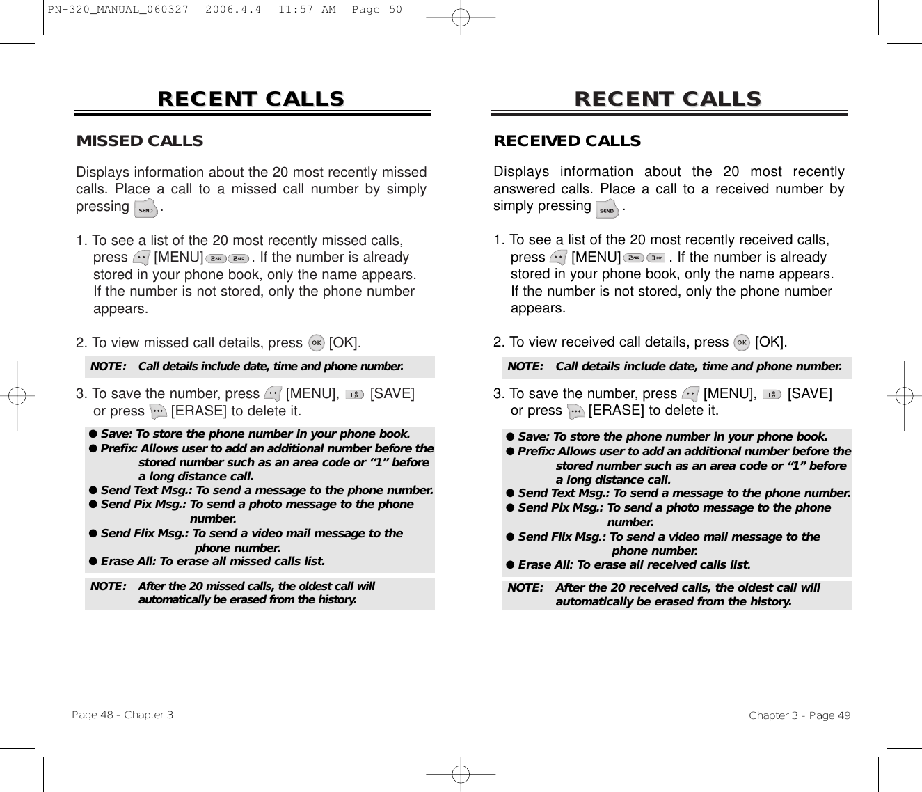 MISSED CALLSDisplays information about the 20 most recently missedcalls. Place a call to a missed call number by simplypressing       .1. To see a list of the 20 most recently missed calls, press [MENU]           . If the number is already   stored in your phone book, only the name appears. If the number is not stored, only the phone number appears.2. To view missed call details, press [OK].3. To save the number, press [MENU], [SAVE]or press [ERASE] to delete it.RECENT CALLSRECENT CALLSChapter 3 - Page 49RECENT CALLSRECENT CALLSPage 48 - Chapter 3NOTE: Call details include date, time and phone number.NOTE: After the 20 missed calls, the oldest call will automatically be erased from the history.RECEIVED CALLSDisplays information about the 20 most recentlyanswered calls. Place a call to a received number bysimply pressing       .1. To see a list of the 20 most recently received calls, press [MENU]           . If the number is already stored in your phone book, only the name appears. If the number is not stored, only the phone number appears.2. To view received call details, press [OK].3. To save the number, press [MENU], [SAVE]or press [ERASE] to delete it.NOTE:  Call details include date, time and phone number.NOTE:  After the 20 received calls, the oldest call will automatically be erased from the history.● Save: To store the phone number in your phone book.● Prefix: Allows user to add an additional number before thestored number such as an area code or “1” before a long distance call.● Send Text Msg.: To send a message to the phone number.● Send Pix Msg.: To send a photo message to the phone number.● Send Flix Msg.: To send a video mail message to the phone number.● Erase All: To erase all missed calls list.● Save: To store the phone number in your phone book.● Prefix: Allows user to add an additional number before thestored number such as an area code or “1” before a long distance call.● Send Text Msg.: To send a message to the phone number.● Send Pix Msg.: To send a photo message to the phone number.● Send Flix Msg.: To send a video mail message to the phone number.● Erase All: To erase all received calls list.PN-320_MANUAL_060327  2006.4.4  11:57 AM  Page 50