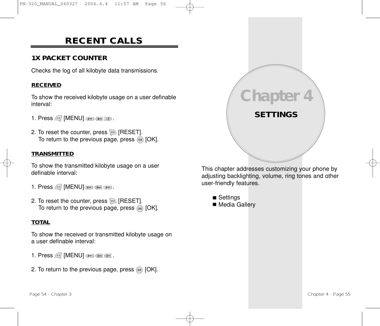 This chapter addresses customizing your phone byadjusting backlighting, volume, ring tones and otheruser-friendly features.SettingsMedia GalleryChapter 4SETTINGSChapter 4 - Page 55Page 54 - Chapter 3RECENT CALLSRECENT CALLS1X PACKET COUNTERChecks the log of all kilobyte data transmissions.RECEIVEDTo show the received kilobyte usage on a user definableinterval:1. Press      [MENU]                .2. To reset the counter, press      [RESET]. To return to the previous page, press      [OK].TRANSMITTEDTo show the transmitted kilobyte usage on a user definable interval:1. Press      [MENU]                .2. To reset the counter, press      [RESET]. To return to the previous page, press      [OK].TOTALTo show the received or transmitted kilobyte usage on a user definable interval:1. Press      [MENU]                .2. To return to the previous page, press      [OK].PN-320_MANUAL_060327  2006.4.4  11:57 AM  Page 56