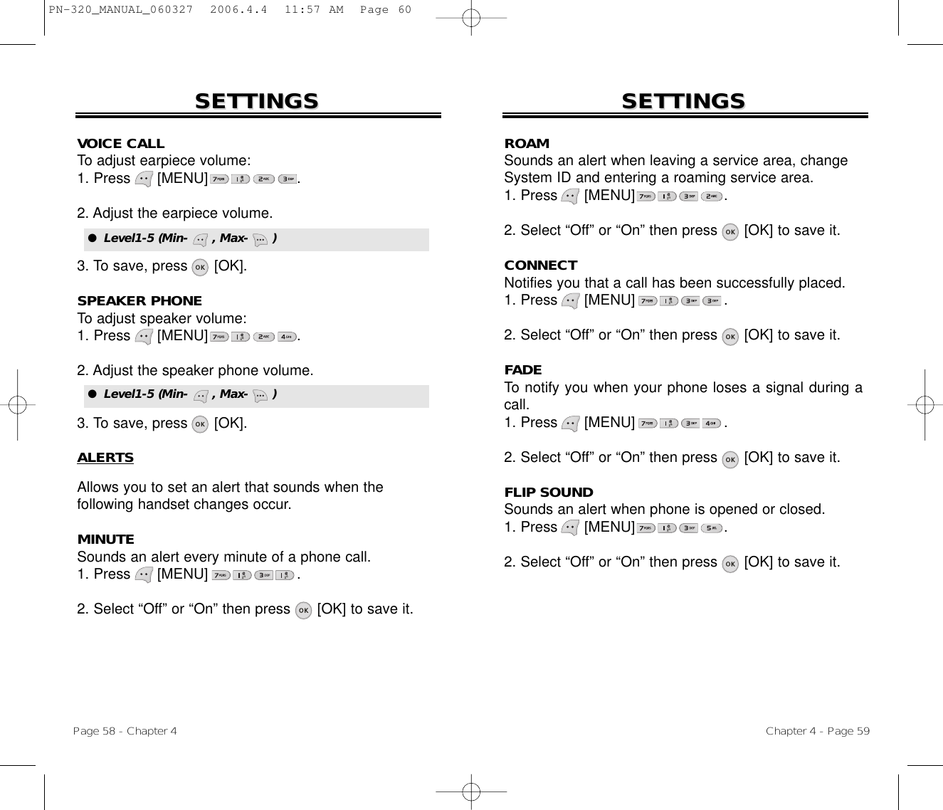 Page 58 - Chapter 4 Chapter 4 - Page 59SETTINGSSETTINGSVOICE CALLTo adjust earpiece volume:1. Press      [MENU]                    .2. Adjust the earpiece volume.3. To save, press      [OK].SPEAKER PHONETo adjust speaker volume:1. Press      [MENU]                    .2. Adjust the speaker phone volume.3. To save, press      [OK].ALERTSAllows you to set an alert that sounds when the following handset changes occur.MINUTESounds an alert every minute of a phone call.1. Press      [MENU]                    .2. Select “Off” or “On” then press [OK] to save it.SETTINGSSETTINGSROAMSounds an alert when leaving a service area, changeSystem ID and entering a roaming service area.1. Press      [MENU]                    .2. Select “Off” or “On” then press [OK] to save it.CONNECTNotifies you that a call has been successfully placed.1. Press      [MENU]                    .2. Select “Off” or “On” then press [OK] to save it.FADETo notify you when your phone loses a signal during acall.1. Press      [MENU]                    .2. Select “Off” or “On” then press [OK] to save it.FLIP SOUNDSounds an alert when phone is opened or closed.1. Press      [MENU]                    .2. Select “Off” or “On” then press [OK] to save it.●  Level1-5 (Min-      , Max-      )●  Level1-5 (Min-      , Max-      )PN-320_MANUAL_060327  2006.4.4  11:57 AM  Page 60