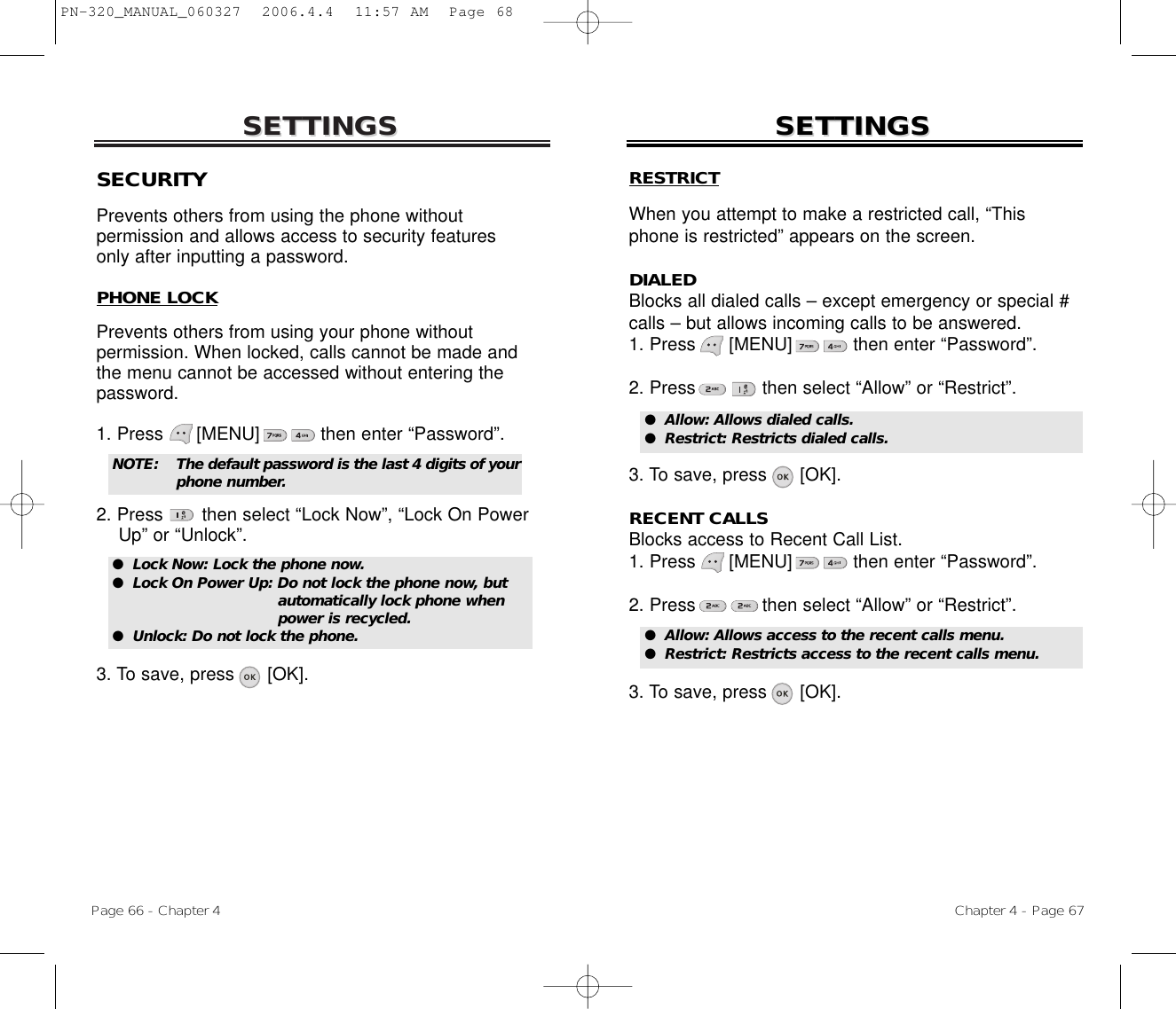 SETTINGSSETTINGSChapter 4 - Page 67Page 66 - Chapter 4SETTINGSSETTINGSSECURITYPrevents others from using the phone without permission and allows access to security features only after inputting a password.PHONE LOCKPrevents others from using your phone without permission. When locked, calls cannot be made andthe menu cannot be accessed without entering thepassword.1. Press      [MENU]           then enter “Password”.2. Press       then select “Lock Now”, “Lock On Power Up” or “Unlock”.3. To save, press      [OK].●  Lock Now: Lock the phone now.●  Lock On Power Up: Do not lock the phone now, but automatically lock phone when power is recycled.●  Unlock: Do not lock the phone.NOTE: The default password is the last 4 digits of yourphone number.RESTRICTWhen you attempt to make a restricted call, “Thisphone is restricted” appears on the screen.DIALEDBlocks all dialed calls – except emergency or special #calls – but allows incoming calls to be answered.1. Press      [MENU]           then enter “Password”.2. Press then select “Allow” or “Restrict”.3. To save, press      [OK].RECENT CALLSBlocks access to Recent Call List.1. Press      [MENU]           then enter “Password”.2. Press then select “Allow” or “Restrict”.3. To save, press      [OK].●  Allow: Allows dialed calls.●  Restrict: Restricts dialed calls.●  Allow: Allows access to the recent calls menu.●  Restrict: Restricts access to the recent calls menu.PN-320_MANUAL_060327  2006.4.4  11:57 AM  Page 68