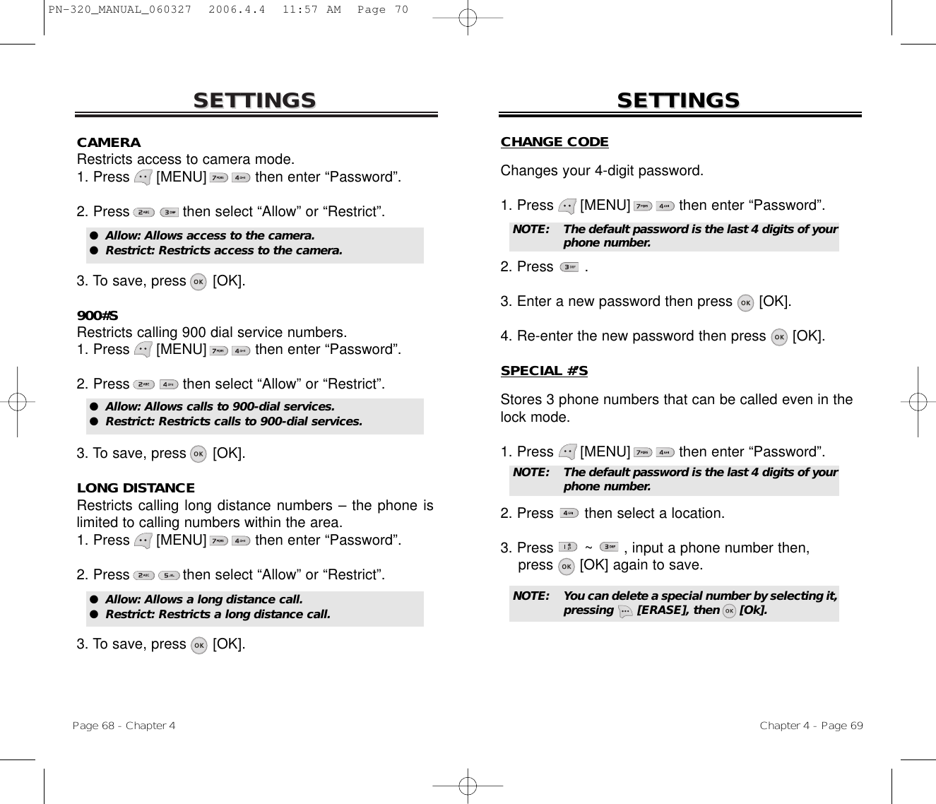 SETTINGSSETTINGSChapter 4 - Page 69Page 68 - Chapter 4SETTINGSSETTINGSCAMERARestricts access to camera mode.1. Press      [MENU]           then enter “Password”.2. Press then select “Allow” or “Restrict”.3. To save, press      [OK].900#SRestricts calling 900 dial service numbers.1. Press      [MENU]           then enter “Password”.2. Press then select “Allow” or “Restrict”.3. To save, press      [OK].LONG DISTANCERestricts calling long distance numbers – the phone islimited to calling numbers within the area.1. Press      [MENU]           then enter “Password”.2. Press then select “Allow” or “Restrict”.3. To save, press      [OK].●  Allow: Allows access to the camera.●  Restrict: Restricts access to the camera.●  Allow: Allows calls to 900-dial services.●  Restrict: Restricts calls to 900-dial services.●  Allow: Allows a long distance call.●  Restrict: Restricts a long distance call.CHANGE CODEChanges your 4-digit password.1. Press      [MENU]           then enter “Password”.2. Press       .3. Enter a new password then press      [OK].4. Re-enter the new password then press      [OK].SPECIAL #’SStores 3 phone numbers that can be called even in thelock mode.1. Press      [MENU]           then enter “Password”.2. Press       then select a location.3. Press       ~       , input a phone number then,press      [OK] again to save.NOTE: The default password is the last 4 digits of yourphone number.NOTE: The default password is the last 4 digits of yourphone number.NOTE: You can delete a special number by selecting it,pressing      [ERASE], then     [Ok].PN-320_MANUAL_060327  2006.4.4  11:57 AM  Page 70