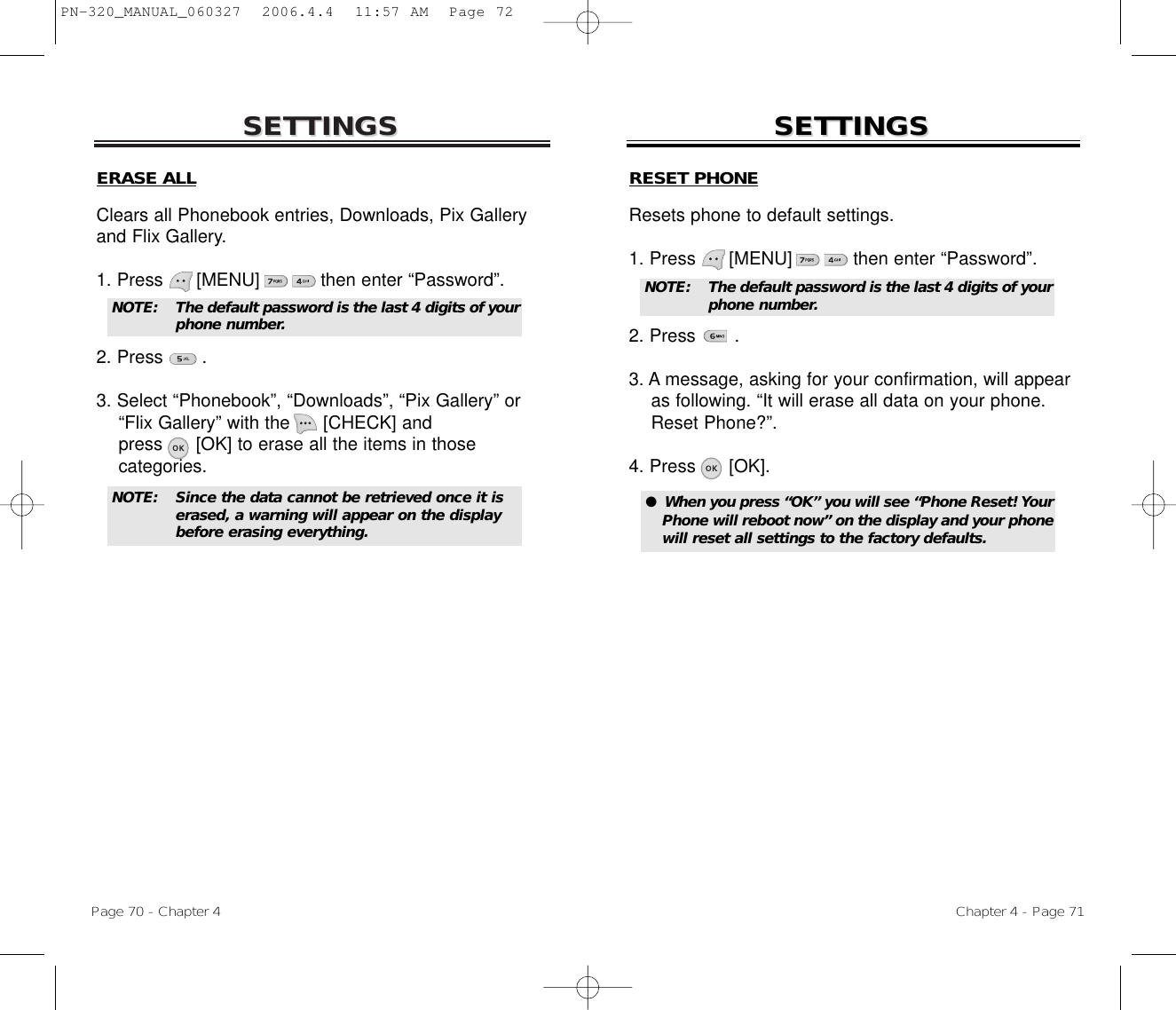 SETTINGSSETTINGSChapter 4 - Page 71Page 70 - Chapter 4SETTINGSSETTINGSERASE ALLClears all Phonebook entries, Downloads, Pix Galleryand Flix Gallery.1. Press      [MENU]           then enter “Password”.2. Press       .3. Select “Phonebook”, “Downloads”, “Pix Gallery” or   “Flix Gallery” with the [CHECK] and press [OK] to erase all the items in those categories.NOTE: The default password is the last 4 digits of yourphone number.NOTE: Since the data cannot be retrieved once it is erased, a warning will appear on the display before erasing everything.RESET PHONEResets phone to default settings.1. Press      [MENU]           then enter “Password”.2. Press       .3. A message, asking for your confirmation, will appear as following. “It will erase all data on your phone.   Reset Phone?”.4. Press [OK].●  When you press “OK” you will see “Phone Reset! YourPhone will reboot now” on the display and your phonewill reset all settings to the factory defaults. NOTE: The default password is the last 4 digits of yourphone number.PN-320_MANUAL_060327  2006.4.4  11:57 AM  Page 72