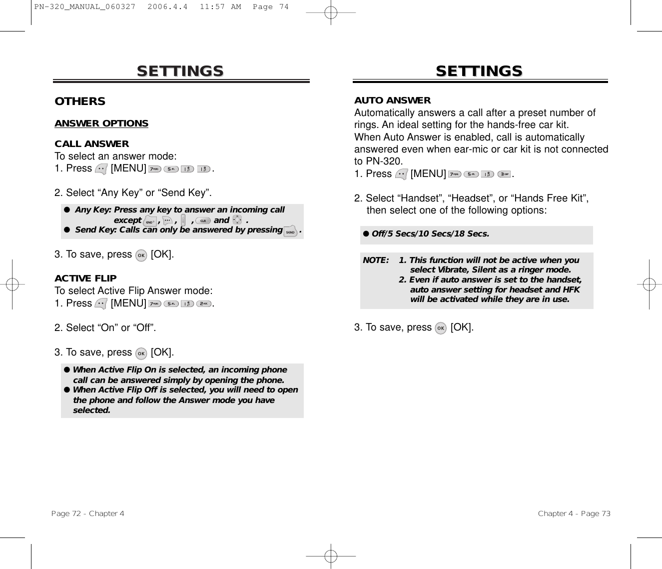 SETTINGSSETTINGSChapter 4 - Page 73Page 72 - Chapter 4SETTINGSSETTINGSOTHERSANSWER OPTIONSCALL ANSWERTo select an answer mode:1. Press      [MENU]                     .2. Select “Any Key” or “Send Key”.3. To save, press [OK].ACTIVE FLIPTo select Active Flip Answer mode:1. Press      [MENU]                     .2. Select “On” or “Off”.3. To save, press [OK].●  Any Key: Press any key to answer an incoming call except      ,     ,     ,       and      .●  Send Key: Calls can only be answered by pressing      .● When Active Flip On is selected, an incoming phonecall can be answered simply by opening the phone.● When Active Flip Off is selected, you will need to openthe phone and follow the Answer mode you haveselected.AUTO ANSWERAutomatically answers a call after a preset number ofrings. An ideal setting for the hands-free car kit. When Auto Answer is enabled, call is automaticallyanswered even when ear-mic or car kit is not connectedto PN-320. 1. Press      [MENU]                     .2. Select “Handset”, “Headset”, or “Hands Free Kit”, then select one of the following options:3. To save, press [OK].● Off/5 Secs/10 Secs/18 Secs.NOTE: 1. This function will not be active when you select Vibrate, Silent as a ringer mode.2. Even if auto answer is set to the handset, auto answer setting for headset and HFK will be activated while they are in use.PN-320_MANUAL_060327  2006.4.4  11:57 AM  Page 74