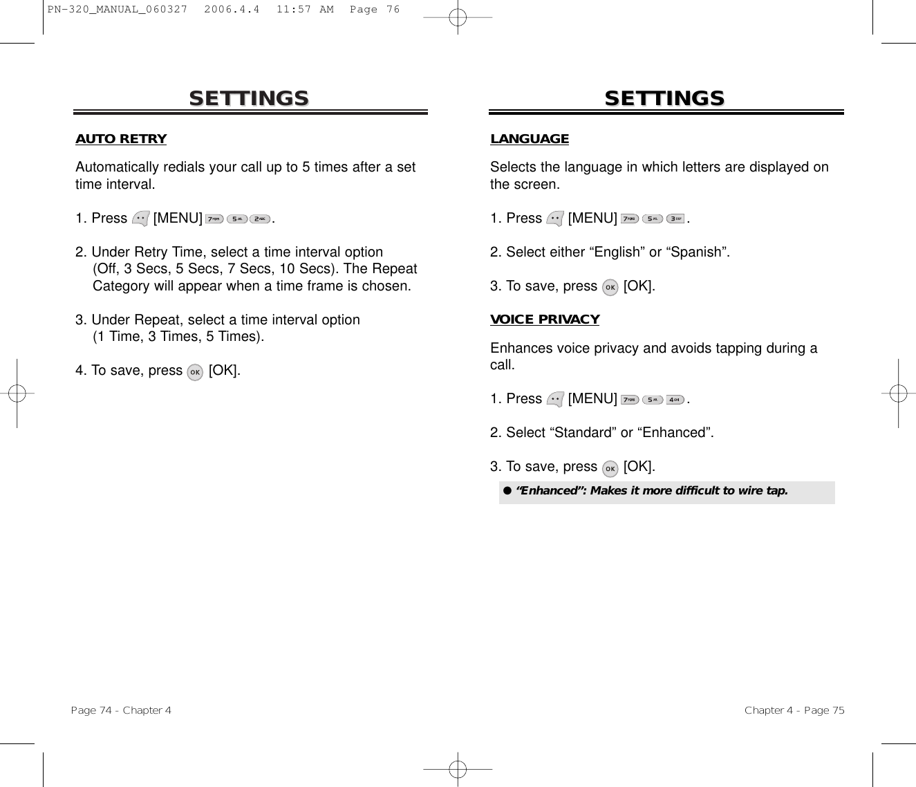 SETTINGSSETTINGSChapter 4 - Page 75Page 74 - Chapter 4SETTINGSSETTINGSAUTO RETRYAutomatically redials your call up to 5 times after a settime interval.1. Press      [MENU]                .2. Under Retry Time, select a time interval option(Off, 3 Secs, 5 Secs, 7 Secs, 10 Secs). The Repeat Category will appear when a time frame is chosen.3. Under Repeat, select a time interval option(1 Time, 3 Times, 5 Times).4. To save, press      [OK].LANGUAGESelects the language in which letters are displayed onthe screen.1. Press      [MENU]                .2. Select either “English” or “Spanish”.3. To save, press      [OK].VOICE PRIVACYEnhances voice privacy and avoids tapping during acall.1. Press      [MENU]                .2. Select “Standard” or “Enhanced”.3. To save, press      [OK].● “Enhanced”: Makes it more difficult to wire tap.PN-320_MANUAL_060327  2006.4.4  11:57 AM  Page 76