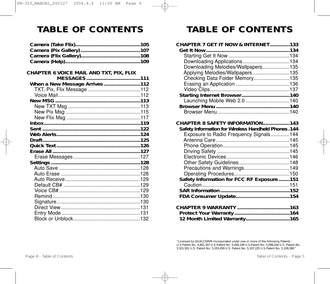 TTABLE OF CONTENTS ABLE OF CONTENTS TTABLE OF CONTENTS ABLE OF CONTENTS CHAPTER 7 GET IT NOW &amp; INTERNET..............133Get It Now...........................................................134Starting Get It Now ...........................................134Downloading Applications.................................134Downloading Melodies/Wallpapers...................135Applying Melodies/Wallpapers..........................135Checking Data Folder Memory.........................135Erasing an Application ......................................136Video Clips........................................................137Starting Internet Browser..................................140Launching Mobile Web 2.0 ...............................140Browser Menu....................................................140Browser Menu...................................................140CHAPTER 8 SAFETY INFORMATION...................143Safety Information for Wireless Handheld Phones.144Exposure to Radio Frequency Signals .............144Antenna Care....................................................145Phone Operation...............................................145Driving Safety ...................................................145Electronic Devices ............................................146Other Safety Guidelines....................................148Precautions and Warnings................................149Operating Procedures.......................................150Safety Information for FCC RF Exposure........151Caution..............................................................151SAR Information.................................................152FDA Consumer Update......................................154CHAPTER 9 WARRANTY.....................................163Protect Your Warranty.......................................16412 Month Limited Warranty...............................165Page 4 - Table of ContentsCamera (Take Flix)..............................................105Camera (Pix Gallery)..........................................107Camera (Flix Gallery)..........................................108Camera (Help).....................................................109CHAPTER 6 VOICE MAIL AND TXT, PIX, FLIX MESSAGES......................................111When a New Message Arrives..........................112TXT, Pix, Flix Message .....................................112Voice Mail..........................................................112New MSG............................................................113New TXT Msg ...................................................113New Pix Msg .....................................................115New Flix Msg ....................................................117Inbox....................................................................119Sent .....................................................................122Web Alerts...........................................................124Draft.....................................................................125Quick Text...........................................................126Erase All..............................................................127Erase Messages ...............................................127Settings...............................................................128Auto Save .........................................................128Auto Erase ........................................................128Auto Receive.....................................................129Default CB# ......................................................129Voice CB# .........................................................129Remind..............................................................130Signature...........................................................130Direct View........................................................131Entry Mode .......................................................131Block or Unblock...............................................132Table of Contents - Page 5“Licensed by QUALCOMM Incorporated under one or more of the following Patents :U.S.Patent No. 4,901,307 U.S.Patent No. 5,056,109 U.S.Patent No. 5,099,204 U.S. Patent No.5,101,501 U.S. Patent No. 5,103,459 U.S. Patent No. 5,107,225 U.S.Patent No. 5,109,390.” PN-320_MANUAL_060327  2006.4.4  11:56 AM  Page 6