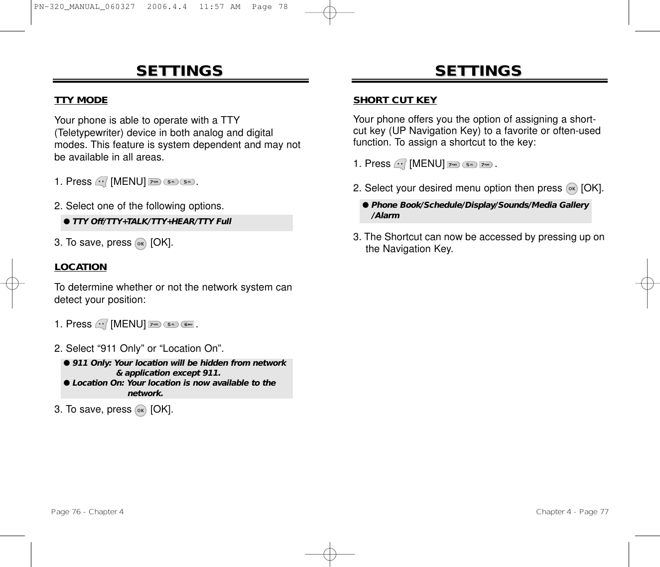 Chapter 4 - Page 77Page 76 - Chapter 4SETTINGSSETTINGS SETTINGSSETTINGSTTY MODEYour phone is able to operate with a TTY(Teletypewriter) device in both analog and digitalmodes. This feature is system dependent and may notbe available in all areas.1. Press      [MENU]                .2. Select one of the following options.3. To save, press      [OK].LOCATIONTo determine whether or not the network system candetect your position:1. Press      [MENU]                .2. Select “911 Only” or “Location On”.3. To save, press      [OK].● TTY Off/TTY+TALK/TTY+HEAR/TTY Full ● 911 Only: Your location will be hidden from network&amp; application except 911.● Location On: Your location is now available to the network.SHORT CUT KEYYour phone offers you the option of assigning a short-cut key (UP Navigation Key) to a favorite or often-usedfunction. To assign a shortcut to the key:1. Press      [MENU]                .2. Select your desired menu option then press      [OK].3. The Shortcut can now be accessed by pressing up on the Navigation Key.● Phone Book/Schedule/Display/Sounds/Media Gallery/AlarmPN-320_MANUAL_060327  2006.4.4  11:57 AM  Page 78