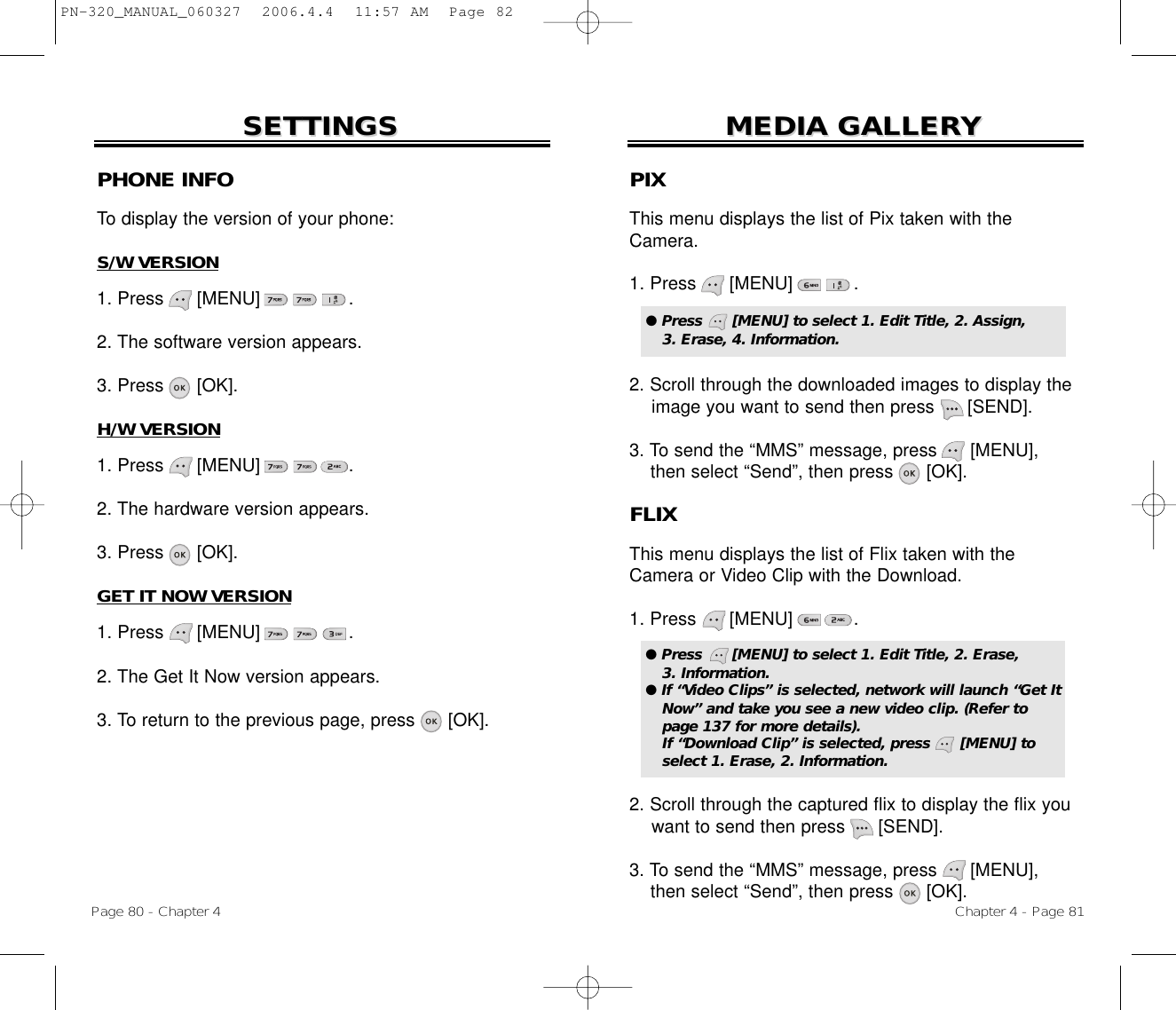 Chapter 4 - Page 81MEDIA GALLERMEDIA GALLERYYPage 80 - Chapter 4SETTINGSSETTINGSPHONE INFOTo display the version of your phone:S/W VERSION1. Press      [MENU]                .2. The software version appears.3. Press      [OK].H/W VERSION1. Press      [MENU]                .2. The hardware version appears.3. Press      [OK].GET IT NOW VERSION1. Press      [MENU]                .2. The Get It Now version appears.3. To return to the previous page, press      [OK].PIXThis menu displays the list of Pix taken with theCamera.1. Press      [MENU]           .2. Scroll through the downloaded images to display the image you want to send then press      [SEND].3. To send the “MMS” message, press [MENU],  then select “Send”, then press      [OK].● Press      [MENU] to select 1. Edit Title, 2. Assign, 3. Erase, 4. Information.FLIXThis menu displays the list of Flix taken with theCamera or Video Clip with the Download.1. Press      [MENU]           .2. Scroll through the captured flix to display the flix you want to send then press      [SEND].3. To send the “MMS” message, press [MENU],  then select “Send”, then press      [OK].● Press      [MENU] to select 1. Edit Title, 2. Erase, 3. Information. ● If “Video Clips” is selected, network will launch “Get ItNow” and take you see a new video clip. (Refer topage 137 for more details). If “Download Clip” is selected, press      [MENU] toselect 1. Erase, 2. Information.PN-320_MANUAL_060327  2006.4.4  11:57 AM  Page 82