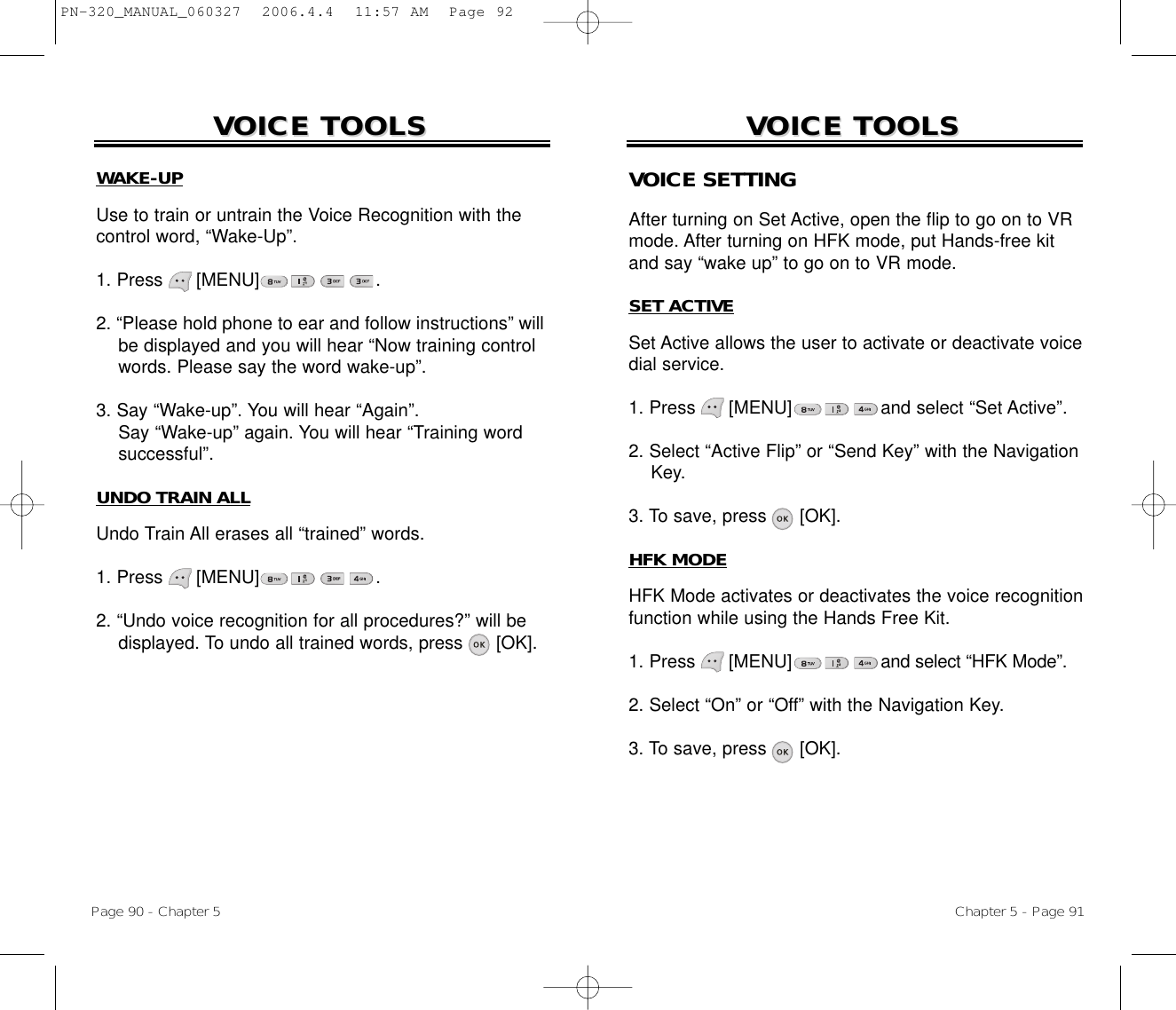 Page 90 - Chapter 5VOICE TOOLSVOICE TOOLSWAKE-UPUse to train or untrain the Voice Recognition with thecontrol word, “Wake-Up”.1. Press      [MENU] .2. “Please hold phone to ear and follow instructions” will be displayed and you will hear “Now training control words. Please say the word wake-up”.3. Say “Wake-up”. You will hear “Again”. Say “Wake-up” again. You will hear “Training wordsuccessful”.UNDO TRAIN ALLUndo Train All erases all “trained” words.1. Press      [MENU] .2. “Undo voice recognition for all procedures?” will be displayed. To undo all trained words, press [OK].Chapter 5 - Page 91VOICE TOOLSVOICE TOOLSVOICE SETTINGAfter turning on Set Active, open the flip to go on to VRmode. After turning on HFK mode, put Hands-free kitand say “wake up” to go on to VR mode.SET ACTIVESet Active allows the user to activate or deactivate voicedial service.1. Press      [MENU]                and select “Set Active”.2. Select “Active Flip” or “Send Key” with the Navigation Key. 3. To save, press      [OK].HFK MODEHFK Mode activates or deactivates the voice recognitionfunction while using the Hands Free Kit.1. Press      [MENU]                and select “HFK Mode”.2. Select “On” or “Off” with the Navigation Key.3. To save, press      [OK].PN-320_MANUAL_060327  2006.4.4  11:57 AM  Page 92