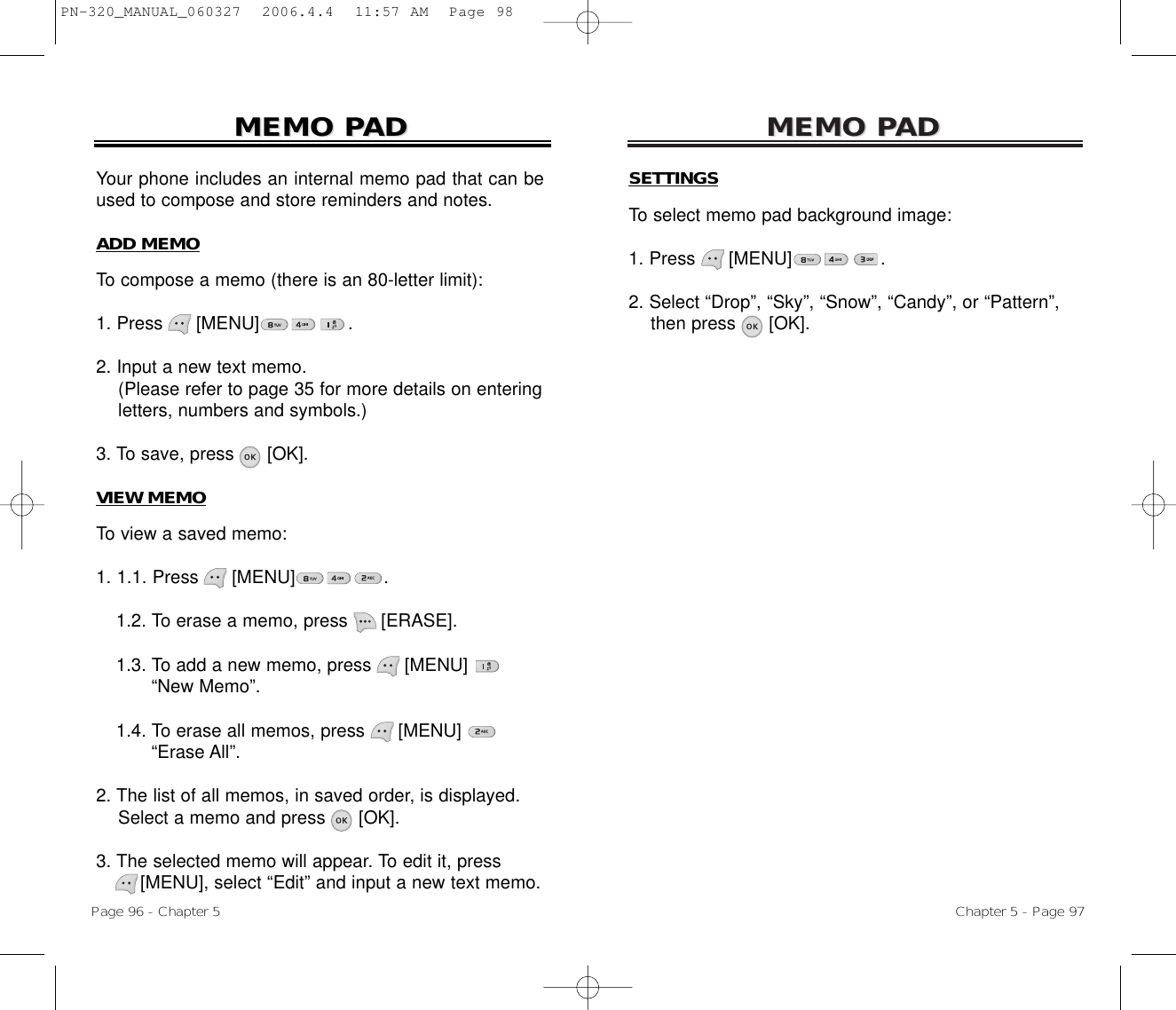 MEMO PMEMO PADADSETTINGSTo select memo pad background image:1. Press [MENU]                .2. Select “Drop”, “Sky”, “Snow”, “Candy”, or “Pattern”, then press [OK].Your phone includes an internal memo pad that can beused to compose and store reminders and notes.ADD MEMOTo compose a memo (there is an 80-letter limit):1. Press      [MENU]                .2. Input a new text memo.(Please refer to page 35 for more details on entering letters, numbers and symbols.)3. To save, press [OK].VIEW MEMOTo view a saved memo:1. 1.1. Press [MENU]                .1.2. To erase a memo, press      [ERASE].1.3. To add a new memo, press      [MENU] “New Memo”.1.4. To erase all memos, press      [MENU] “Erase All”.2. The list of all memos, in saved order, is displayed.Select a memo and press [OK].3. The selected memo will appear. To edit it, press[MENU], select “Edit” and input a new text memo.MEMO PMEMO PADADChapter 5 - Page 97Page 96 - Chapter 5PN-320_MANUAL_060327  2006.4.4  11:57 AM  Page 98