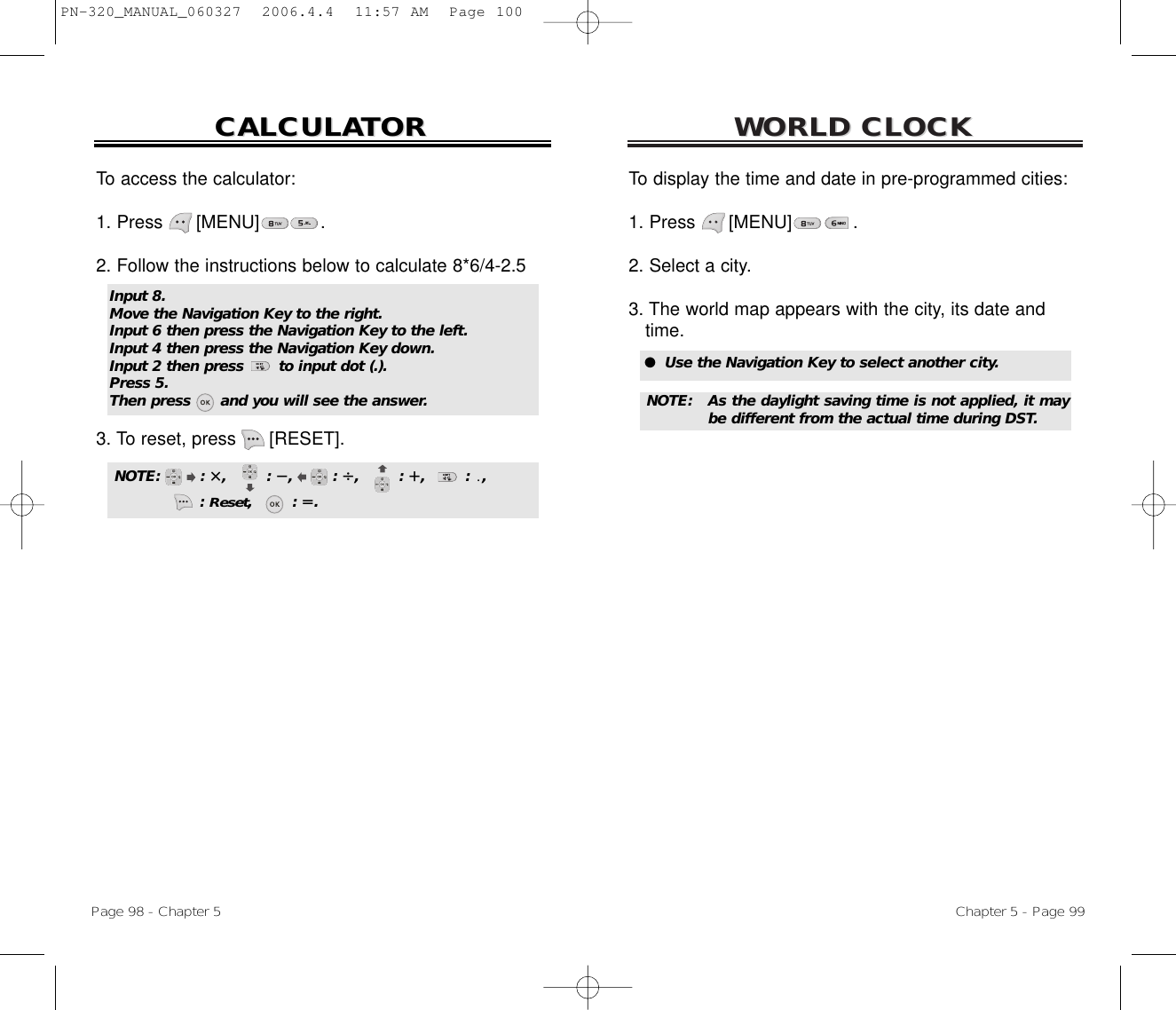 WORLD CLOCKWORLD CLOCKChapter 5 - Page 99To display the time and date in pre-programmed cities:1. Press      [MENU]           .2. Select a city.3. The world map appears with the city, its date and time.To access the calculator:1. Press      [MENU]           .2. Follow the instructions below to calculate 8*6/4-2.53. To reset, press [RESET].CALCULACALCULATORTORPage 98 - Chapter 5Input 8.Move the Navigation Key to the right.Input 6 then press the Navigation Key to the left.Input 4 then press the Navigation Key down.Input 2 then press       to input dot (.).Press 5.Then press      and you will see the answer.NOTE:        : ,        : ,        : ,        : ,        : ,: Reset,        : .●  Use the Navigation Key to select another city.NOTE: As the daylight saving time is not applied, it maybe different from the actual time during DST.PN-320_MANUAL_060327  2006.4.4  11:57 AM  Page 100