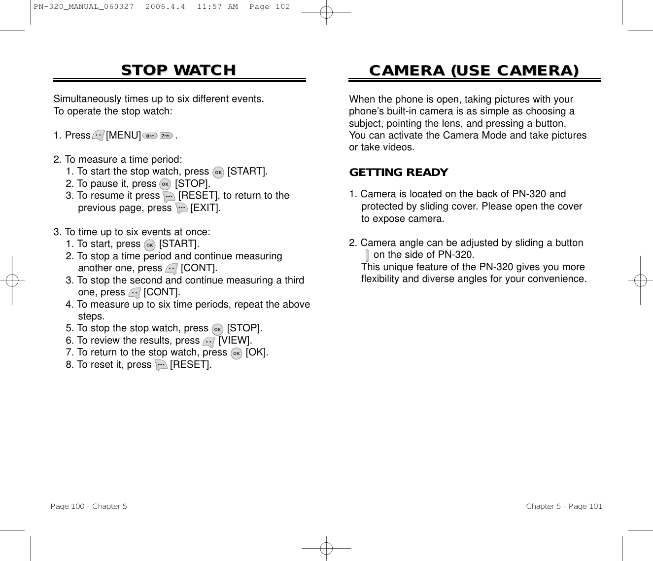 Simultaneously times up to six different events. To operate the stop watch:1. Press     [MENU]           .2. To measure a time period:1. To start the stop watch, press [START].2. To pause it, press [STOP].3. To resume it press [RESET], to return to the previous page, press [EXIT].3. To time up to six events at once:1. To start, press [START].2. To stop a time period and continue measuring another one, press [CONT].3. To stop the second and continue measuring a third one, press [CONT].4. To measure up to six time periods, repeat the above steps.5. To stop the stop watch, press [STOP].6. To review the results, press [VIEW].7. To return to the stop watch, press [OK].8. To reset it, press [RESET].STOP WSTOP WAATCHTCHPage 100 - Chapter 5CAMERA (USE CAMERA)CAMERA (USE CAMERA)Chapter 5 - Page 101When the phone is open, taking pictures with yourphone’s built-in camera is as simple as choosing a subject, pointing the lens, and pressing a button. You can activate the Camera Mode and take picturesor take videos.GETTING READY1. Camera is located on the back of PN-320 and   protected by sliding cover. Please open the cover to expose camera.2. Camera angle can be adjusted by sliding a button on the side of PN-320. This unique feature of the PN-320 gives you more flexibility and diverse angles for your convenience.PN-320_MANUAL_060327  2006.4.4  11:57 AM  Page 102