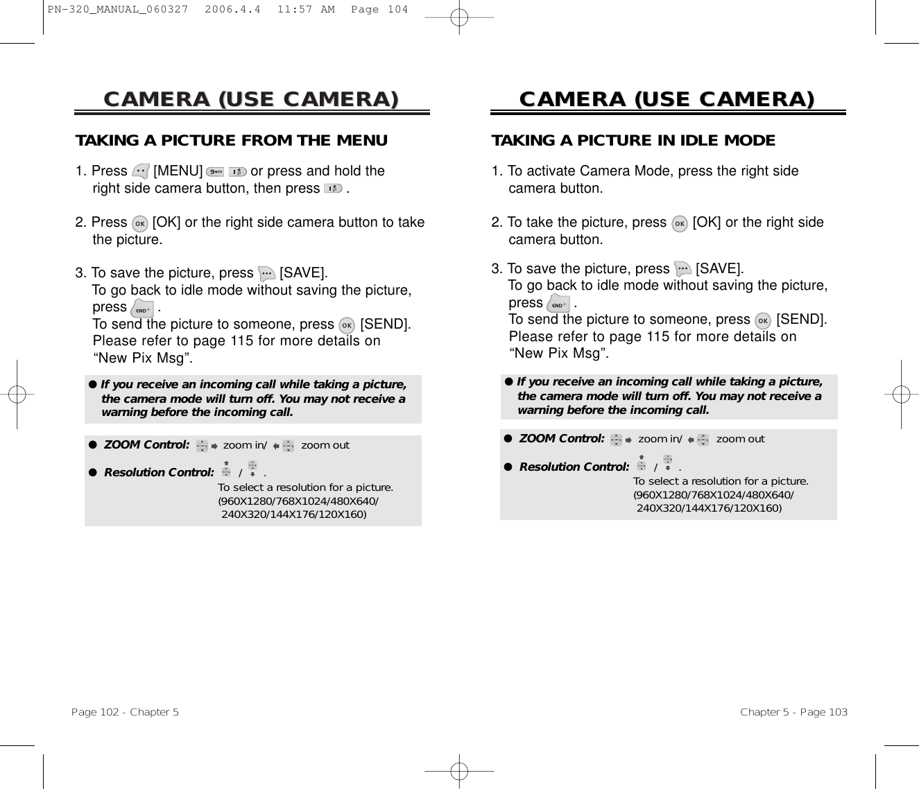 CAMERA (USE CAMERA)CAMERA (USE CAMERA)Page 102 - Chapter 5CAMERA (USE CAMERA)CAMERA (USE CAMERA)Chapter 5 - Page 103TAKING A PICTURE FROM THE MENU1. Press      [MENU]           or press and hold the right side camera button, then press      .2. Press [OK] or the right side camera button to take the picture.3. To save the picture, press [SAVE]. To go back to idle mode without saving the picture, press .To send the picture to someone, press [SEND]. Please refer to page 115 for more details on “New Pix Msg”.● If you receive an incoming call while taking a picture, the camera mode will turn off. You may not receive a warning before the incoming call.●  ZOOM Control:       zoom in/ zoom out●  Resolution Control:  /      . To select a resolution for a picture.(960X1280/768X1024/480X640/ 240X320/144X176/120X160)TAKING A PICTURE IN IDLE MODE1. To activate Camera Mode, press the right side camera button.2. To take the picture, press [OK] or the right sidecamera button.3. To save the picture, press [SAVE]. To go back to idle mode without saving the picture, press .To send the picture to someone, press [SEND]. Please refer to page 115 for more details on “New Pix Msg”.● If you receive an incoming call while taking a picture, the camera mode will turn off. You may not receive a warning before the incoming call.●  ZOOM Control:       zoom in/ zoom out●  Resolution Control:  /      . To select a resolution for a picture.(960X1280/768X1024/480X640/ 240X320/144X176/120X160)PN-320_MANUAL_060327  2006.4.4  11:57 AM  Page 104