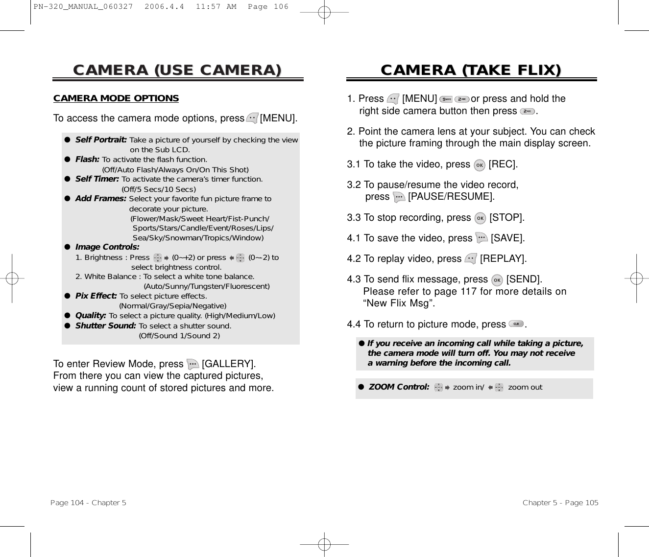 CAMERA (USE CAMERA)CAMERA (USE CAMERA)Page 104 - Chapter 5CAMERA (CAMERA (TTAKE FLIX)AKE FLIX)Chapter 5 - Page 105CAMERA MODE OPTIONSTo access the camera mode options, press [MENU].To enter Review Mode, press [GALLERY]. From there you can view the captured pictures, view a running count of stored pictures and more.●  Self Portrait: Take a picture of yourself by checking the viewon the Sub LCD.●  Flash: To activate the flash function. (Off/Auto Flash/Always On/On This Shot)●  Self Timer: To activate the camera’s timer function. (Off/5 Secs/10 Secs)●  Add Frames: Select your favorite fun picture frame to  decorate your picture. (Flower/Mask/Sweet Heart/Fist-Punch/ Sports/Stars/Candle/Event/Roses/Lips/ Sea/Sky/Snowman/Tropics/Window)●  Image Controls: 1. Brightness : Press (0~+2) or press (0~-2) to select brightness control.2. White Balance : To select a white tone balance. (Auto/Sunny/Tungsten/Fluorescent)●  Pix Effect: To select picture effects. (Normal/Gray/Sepia/Negative)●  Quality: To select a picture quality. (High/Medium/Low)●  Shutter Sound: To select a shutter sound. (Off/Sound 1/Sound 2)1. Press      [MENU]           or press and hold the right side camera button then press      .2. Point the camera lens at your subject. You can check  the picture framing through the main display screen.3.1 To take the video, press [REC].3.2 To pause/resume the video record, press [PAUSE/RESUME].3.3 To stop recording, press [STOP].4.1 To save the video, press  [SAVE].4.2 To replay video, press  [REPLAY]. 4.3 To send flix message, press  [SEND]. Please refer to page 117 for more details on “New Flix Msg”.4.4 To return to picture mode, press .● If you receive an incoming call while taking a picture, the camera mode will turn off. You may not receive a warning before the incoming call.●  ZOOM Control:       zoom in/ zoom outPN-320_MANUAL_060327  2006.4.4  11:57 AM  Page 106