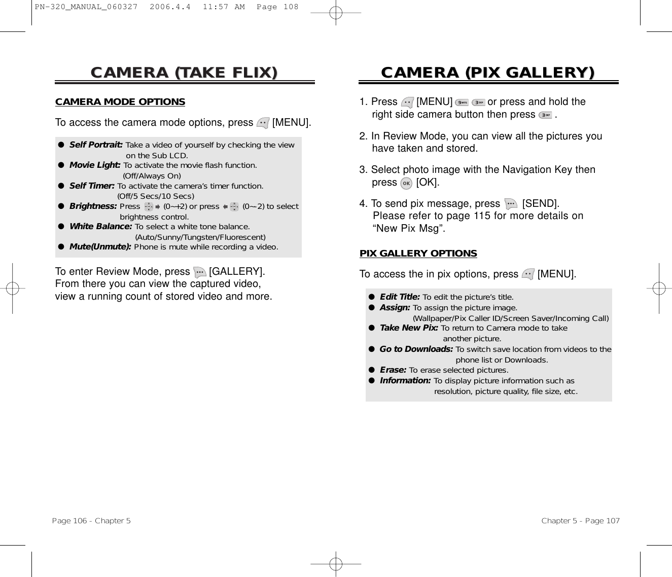 CAMERA (CAMERA (TTAKE FLIX)AKE FLIX)Page 106 - Chapter 5CAMERA (CAMERA (PIX GALLERPIX GALLERY)Y)Chapter 5 - Page 107CAMERA MODE OPTIONSTo access the camera mode options, press [MENU].To enter Review Mode, press [GALLERY]. From there you can view the captured video, view a running count of stored video and more.●  Self Portrait: Take a video of yourself by checking the viewon the Sub LCD.●  Movie Light: To activate the movie flash function. (Off/Always On)●  Self Timer: To activate the camera’s timer function. (Off/5 Secs/10 Secs)●  Brightness: Press (0~+2) or press (0~-2) to select brightness control.●  White Balance: To select a white tone balance. (Auto/Sunny/Tungsten/Fluorescent)●  Mute(Unmute): Phone is mute while recording a video.1. Press      [MENU]           or press and hold the right side camera button then press      .2. In Review Mode, you can view all the pictures you have taken and stored.3. Select photo image with the Navigation Key then press [OK].4. To send pix message, press [SEND]. Please refer to page 115 for more details on “New Pix Msg”.PIX GALLERY OPTIONSTo access the in pix options, press [MENU].●  Edit Title: To edit the picture’s title.●  Assign: To assign the picture image. (Wallpaper/Pix Caller ID/Screen Saver/Incoming Call)●  Take New Pix: To return to Camera mode to take another picture.●  Go to Downloads: To switch save location from videos to thephone list or Downloads.●  Erase: To erase selected pictures.●  Information: To display picture information such as resolution, picture quality, file size, etc.PN-320_MANUAL_060327  2006.4.4  11:57 AM  Page 108