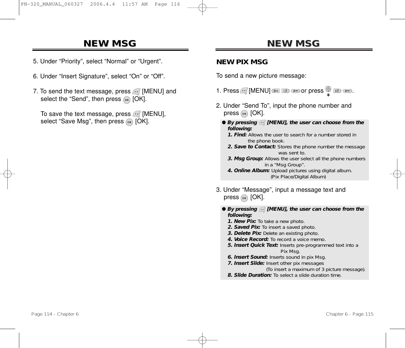 NEW MSGNEW MSGNEW PIX MSGTo send a new picture message:1. Press     [MENU]                or press               .           2. Under “Send To”, input the phone number andpress [OK].3. Under “Message”, input a message text andpress [OK].Chapter 6 - Page 115Page 114 - Chapter 6NEW MSGNEW MSG5. Under “Priority”, select “Normal” or “Urgent”.6. Under “Insert Signature”, select “On” or “Off”.7. To send the text message, press [MENU] andselect the “Send”, then press [OK].To save the text message, press [MENU], select “Save Msg”, then press [OK]. ● By pressing      [MENU], the user can choose from thefollowing:1. Find: Allows the user to search for a number stored in the phone book.2. Save to Contact: Stores the phone number the message  was sent to.3. Msg Group: Allows the user select all the phone numbers in a “Msg Group”.4. Online Album: Upload pictures using digital album.(Pix Place/Digital Album)● By pressing      [MENU], the user can choose from thefollowing:1. New Pix: To take a new photo.2. Saved Pix: To insert a saved photo.3. Delete Pix: Delete an existing photo.4. Voice Record: To record a voice memo.5. Insert Quick Text: Inserts pre-programmed text into a Pix Msg.6. Insert Sound: Inserts sound in pix Msg.7. Insert Slide: Insert other pix messages (To insert a maximum of 3 picture message).8. Slide Duration: To select a slide duration time.PN-320_MANUAL_060327  2006.4.4  11:57 AM  Page 116