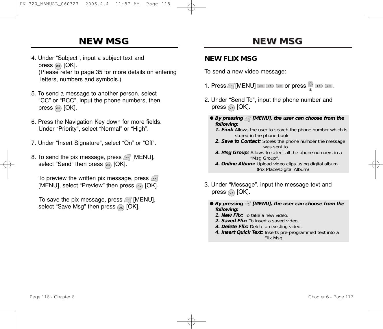 NEW MSGNEW MSGNEW FLIX MSGTo send a new video message:1. Press     [MENU]                or press               .           2. Under “Send To”, input the phone number andpress [OK].3. Under “Message”, input the message text andpress [OK].Chapter 6 - Page 117Page 116 - Chapter 6NEW MSGNEW MSG4. Under “Subject”, input a subject text andpress [OK].(Please refer to page 35 for more details on entering letters, numbers and symbols.)5. To send a message to another person, select  “CC” or “BCC”, input the phone numbers, then   press [OK].6. Press the Navigation Key down for more fields.    Under “Priority”, select “Normal” or “High”.7. Under “Insert Signature”, select “On” or “Off”.8. To send the pix message, press [MENU], select “Send” then press [OK].To preview the written pix message, press[MENU], select “Preview” then press [OK].To save the pix message, press [MENU], select “Save Msg” then press [OK].● By pressing      [MENU], the user can choose from thefollowing:1. Find: Allows the user to search the phone number which isstored in the phone book.2. Save to Contact: Stores the phone number the message  was sent to.3. Msg Group: Allows to select all the phone numbers in a “Msg Group”.4. Online Album: Upload video clips using digital album.(Pix Place/Digital Album)● By pressing      [MENU], the user can choose from thefollowing:1. New Flix: To take a new video.2. Saved Flix: To insert a saved video.3. Delete Flix: Delete an existing video.4. Insert Quick Text: Inserts pre-programmed text into a Flix Msg.PN-320_MANUAL_060327  2006.4.4  11:57 AM  Page 118